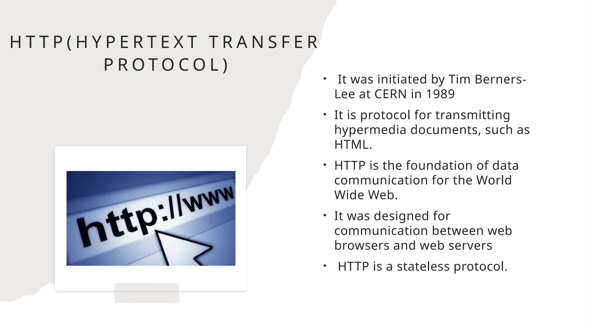 H T T P ( H Y P E R T E X T T R A N S F E R
P R O T O C O L )
• It was initiated by Tim Berners-
Lee at CERN in 1989
• It is protocol for transmitting
hypermedia documents, such as
HTML.
• HTTP is the foundation of data
communication for the World
Wide Web.
• It was designed for
communication between web
browsers and web servers
• HTTP is a stateless protocol.
 