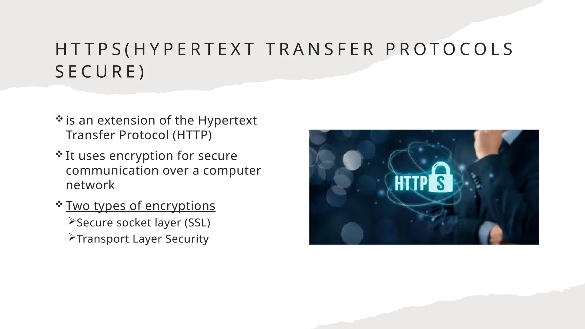 H T T P S ( H Y P E R T E X T T R A N S F E R P R O T O C O L S
S E C U R E )
 is an extension of the Hypertext
Transfer Protocol (HTTP)
 It uses encryption for secure
communication over a computer
network
 Two types of encryptions
Secure socket layer (SSL)
Transport Layer Security
 