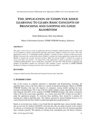 The International Journal of Multimedia & Its Applications (IJMA) Vol.5, No.6, December 2013

THE APPLICATION OF COMPUTER AIDED
LEARNING TO LEARN BASIC CONCEPTS OF
BRANCHING AND LOOPING ON LOGIC
ALGORITHM
Endra Rahmawati, Sulis Janu Hartati
Major of Information System, STMIK STIKOM Surabaya, Indonesia

ABSTRACT
This paper reviews how to create an application based on Computer Aided Learning (CAL), which is the
use of computers to deliver instructional materials and involve students / learners are active. This CAL
application consists of 5 multimedia modules. Module 1 contains the basic concepts of data processing.
Module 2 discusses the concept of flowcharts. Module 3 contains the testing applications using a flowchart.
Module 4 contains the concept of nested selection. While the tutorial module 5 contains the concept of
arrays and study case practice . To support this, CAL application is made as attractive as possible, by
combining multimedia files, such as image files, sound files, and video files. With the CAL is equipped with
modules of algorithms, students are expected to take computer courses, especially in STMIK STIKOM
Surabaya can improve learning outcomes at the course logic algorithms.

KEYWORDS
Computer Aided Learning, Branching and Looping Concept, Logic Algorithm

1. INTRODUCTION
One of the courses in computer education is Algorithms and Programming. Currently, the
algorithm logic course is the main subject in a variety of educational programs. Majors in STMIK
STIKOM Surabaya who have the majority of computers, having trouble teaching the basic
concepts of programming. This is due to the low ability students at logic algorithm. Based on the
data obtained, only 60% of new students in STMIK STIKOM Surabaya who obtain a minimum
value of B for the course logic algorithms. As a result, more than 50% of them are not able to
make the application program. To overcome these problems, there should be a medium for
learning new subjects algorithm logic. The subjects selected for special handling because it is a
course that provides the basic ability to understand application programming [2].
Based on several previous studies, it was found that the algorithm logic courses include subjects
that are not easy for students [1][7][8]To overcome this, they are doing research on the creation
of software as a learning tool. Nevertheless, the study does not show how the learning algorithm
logic concepts correctly. The majority of existing work, immediately gave the theory, formulas,
DOI : 10.5121/ijma.2013.5602

15

 