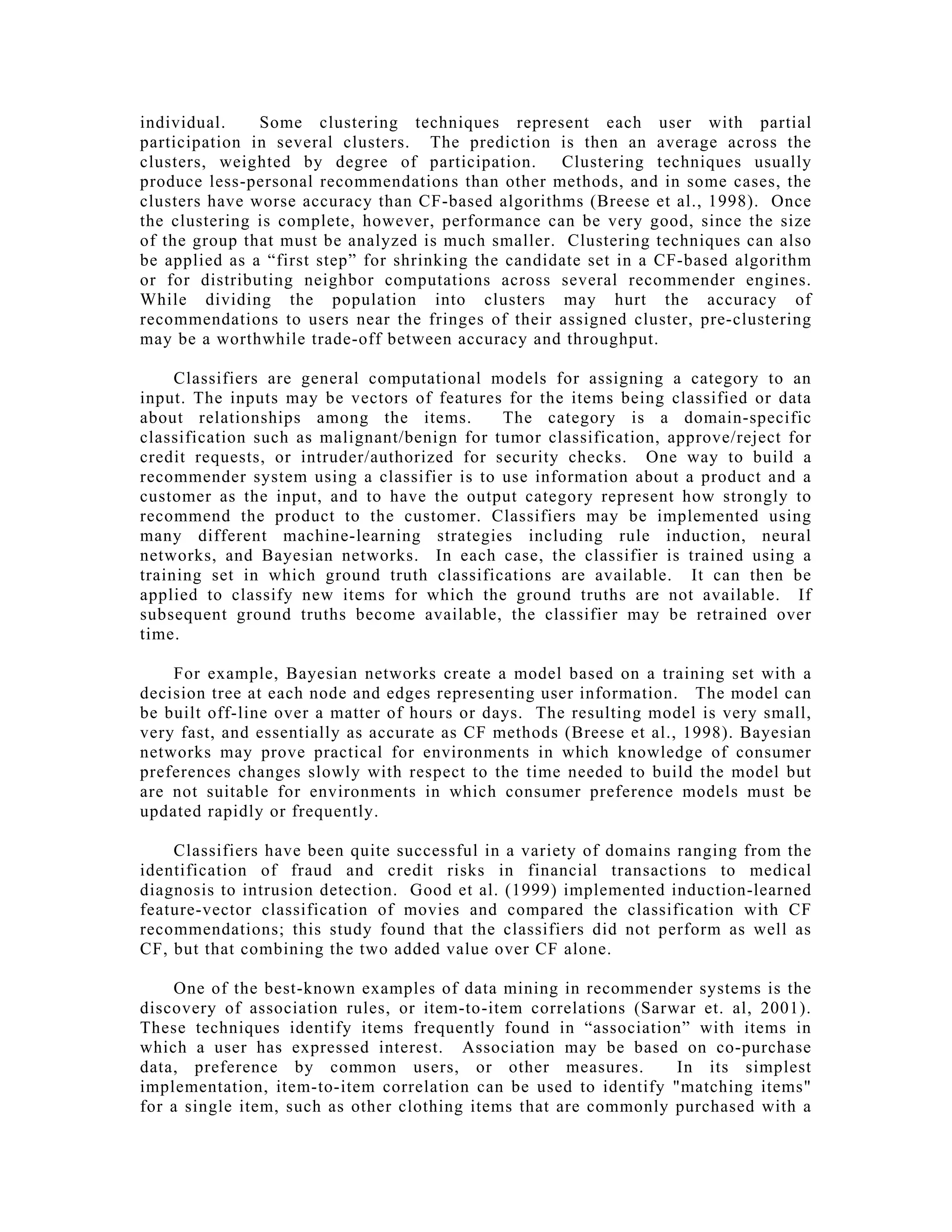 individual. Some clustering techniques represent each user with partial
participation in several clusters. The prediction is then an average across the
clusters, weighted by degree of participation. Clustering techniques usually
produce less-personal recommendations than other methods, and in some cases, the
clusters have worse accuracy than CF-based algorithms (Breese et al., 1998). Once
the clustering is complete, however, performance can be very good, since the size
of the group that must be analyzed is much smaller. Clustering techniques can also
be applied as a “first step” for shrinking the candidate set in a CF-based algorithm
or for distributing neighbor computations across several recommender engines.
While dividing the population into clusters may hurt the accuracy of
recommendations to users near the fringes of their assigned cluster, pre-clustering
may be a worthwhile trade-off between accuracy and throughput.
Classifiers are general computational models for assigning a category to an
input. The inputs may be vectors of features for the items being classified or data
about relationships among the items. The category is a domain-specific
classification such as malignant/benign for tumor classification, approve/reject for
credit requests, or intruder/authorized for security checks. One way to build a
recommender system using a classifier is to use information about a product and a
customer as the input, and to have the output category represent how strongly to
recommend the product to the customer. Classifiers may be implemented using
many different machine-learning strategies including rule induction, neural
networks, and Bayesian networks. In each case, the classifier is trained using a
training set in which ground truth classifications are available. It can then be
applied to classify new items for which the ground truths are not available. If
subsequent ground truths become available, the classifier may be retrained over
time.
For example, Bayesian networks create a model based on a training set with a
decision tree at each node and edges representing user information. The model can
be built off-line over a matter of hours or days. The resulting model is very small,
very fast, and essentially as accurate as CF methods (Breese et al., 1998). Bayesian
networks may prove practical for environments in which knowledge of consumer
preferences changes slowly with respect to the time needed to build the model but
are not suitable for environments in which consumer preference models must be
updated rapidly or frequently.
Classifiers have been quite successful in a variety of domains ranging from the
identification of fraud and credit risks in financial transactions to medical
diagnosis to intrusion detection. Good et al. (1999) implemented induction-learned
feature-vector classification of movies and compared the classification with CF
recommendations; this study found that the classifiers did not perform as well as
CF, but that combining the two added value over CF alone.
One of the best-known examples of data mining in recommender systems is the
discovery of association rules, or item-to-item correlations (Sarwar et. al, 2001).
These techniques identify items frequently found in “association” with items in
which a user has expressed interest. Association may be based on co-purchase
data, preference by common users, or other measures. In its simplest
implementation, item-to-item correlation can be used to identify "matching items"
for a single item, such as other clothing items that are commonly purchased with a
 