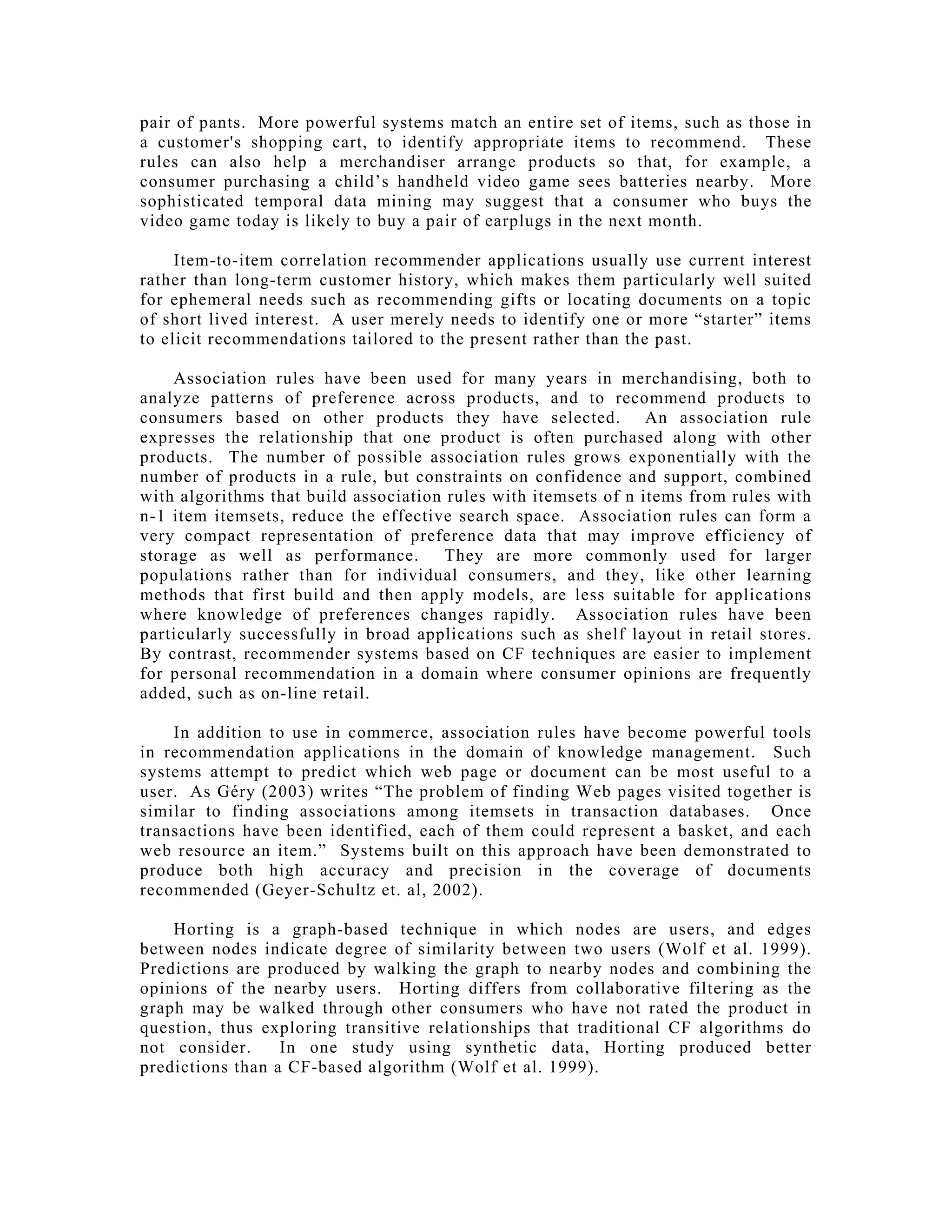 pair of pants. More powerful systems match an entire set of items, such as those in
a customer's shopping cart, to identify appropriate items to recommend. These
rules can also help a merchandiser arrange products so that, for example, a
consumer purchasing a child’s handheld video game sees batteries nearby. More
sophisticated temporal data mining may suggest that a consumer who buys the
video game today is likely to buy a pair of earplugs in the next month.
Item-to-item correlation recommender applications usually use current interest
rather than long-term customer history, which makes them particularly well suited
for ephemeral needs such as recommending gifts or locating documents on a topic
of short lived interest. A user merely needs to identify one or more “starter” items
to elicit recommendations tailored to the present rather than the past.
Association rules have been used for many years in merchandising, both to
analyze patterns of preference across products, and to recommend products to
consumers based on other products they have selected. An association rule
expresses the relationship that one product is often purchased along with other
products. The number of possible association rules grows exponentially with the
number of products in a rule, but constraints on confidence and support, combined
with algorithms that build association rules with itemsets of n items from rules with
n-1 item itemsets, reduce the effective search space. Association rules can form a
very compact representation of preference data that may improve efficiency of
storage as well as performance. They are more commonly used for larger
populations rather than for individual consumers, and they, like other learning
methods that first build and then apply models, are less suitable for applications
where knowledge of preferences changes rapidly. Association rules have been
particularly successfully in broad applications such as shelf layout in retail stores.
By contrast, recommender systems based on CF techniques are easier to implement
for personal recommendation in a domain where consumer opinions are frequently
added, such as on-line retail.
In addition to use in commerce, association rules have become powerful tools
in recommendation applications in the domain of knowledge management. Such
systems attempt to predict which web page or document can be most useful to a
user. As Géry (2003) writes “The problem of finding Web pages visited together is
similar to finding associations among itemsets in transaction databases. Once
transactions have been identified, each of them could represent a basket, and each
web resource an item.” Systems built on this approach have been demonstrated to
produce both high accuracy and precision in the coverage of documents
recommended (Geyer-Schultz et. al, 2002).
Horting is a graph-based technique in which nodes are users, and edges
between nodes indicate degree of similarity between two users (Wolf et al. 1999).
Predictions are produced by walking the graph to nearby nodes and combining the
opinions of the nearby users. Horting differs from collaborative filtering as the
graph may be walked through other consumers who have not rated the product in
question, thus exploring transitive relationships that traditional CF algorithms do
not consider. In one study using synthetic data, Horting produced better
predictions than a CF-based algorithm (Wolf et al. 1999).
 