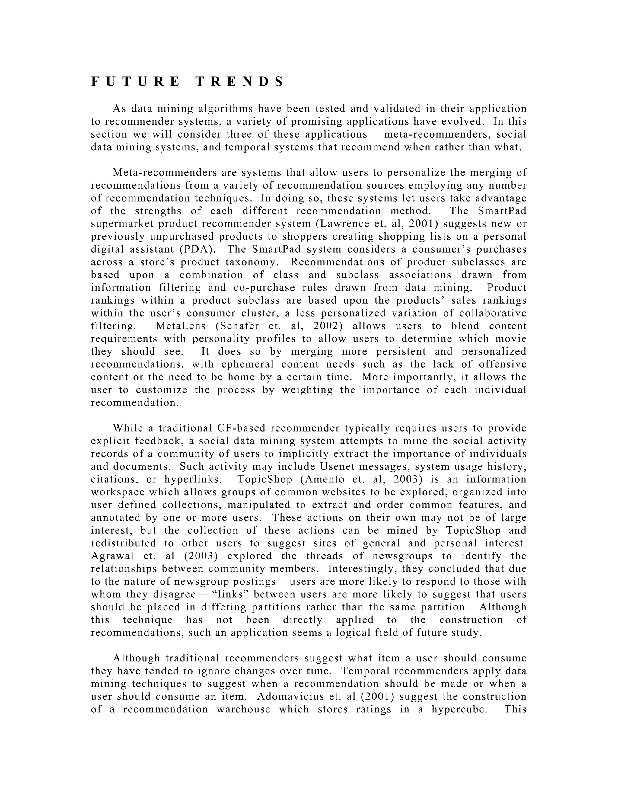 F U T U R E T R E N D S
As data mining algorithms have been tested and validated in their application
to recommender systems, a variety of promising applications have evolved. In this
section we will consider three of these applications – meta-recommenders, social
data mining systems, and temporal systems that recommend when rather than what.
Meta-recommenders are systems that allow users to personalize the merging of
recommendations from a variety of recommendation sources employing any number
of recommendation techniques. In doing so, these systems let users take advantage
of the strengths of each different recommendation method. The SmartPad
supermarket product recommender system (Lawrence et. al, 2001) suggests new or
previously unpurchased products to shoppers creating shopping lists on a personal
digital assistant (PDA). The SmartPad system considers a consumer’s purchases
across a store’s product taxonomy. Recommendations of product subclasses are
based upon a combination of class and subclass associations drawn from
information filtering and co-purchase rules drawn from data mining. Product
rankings within a product subclass are based upon the products’ sales rankings
within the user’s consumer cluster, a less personalized variation of collaborative
filtering. MetaLens (Schafer et. al, 2002) allows users to blend content
requirements with personality profiles to allow users to determine which movie
they should see. It does so by merging more persistent and personalized
recommendations, with ephemeral content needs such as the lack of offensive
content or the need to be home by a certain time. More importantly, it allows the
user to customize the process by weighting the importance of each individual
recommendation.
While a traditional CF-based recommender typically requires users to provide
explicit feedback, a social data mining system attempts to mine the social activity
records of a community of users to implicitly extract the importance of individuals
and documents. Such activity may include Usenet messages, system usage history,
citations, or hyperlinks. TopicShop (Amento et. al, 2003) is an information
workspace which allows groups of common websites to be explored, organized into
user defined collections, manipulated to extract and order common features, and
annotated by one or more users. These actions on their own may not be of large
interest, but the collection of these actions can be mined by TopicShop and
redistributed to other users to suggest sites of general and personal interest.
Agrawal et. al (2003) explored the threads of newsgroups to identify the
relationships between community members. Interestingly, they concluded that due
to the nature of newsgroup postings – users are more likely to respond to those with
whom they disagree – “links” between users are more likely to suggest that users
should be placed in differing partitions rather than the same partition. Although
this technique has not been directly applied to the construction of
recommendations, such an application seems a logical field of future study.
Although traditional recommenders suggest what item a user should consume
they have tended to ignore changes over time. Temporal recommenders apply data
mining techniques to suggest when a recommendation should be made or when a
user should consume an item. Adomavicius et. al (2001) suggest the construction
of a recommendation warehouse which stores ratings in a hypercube. This
 
