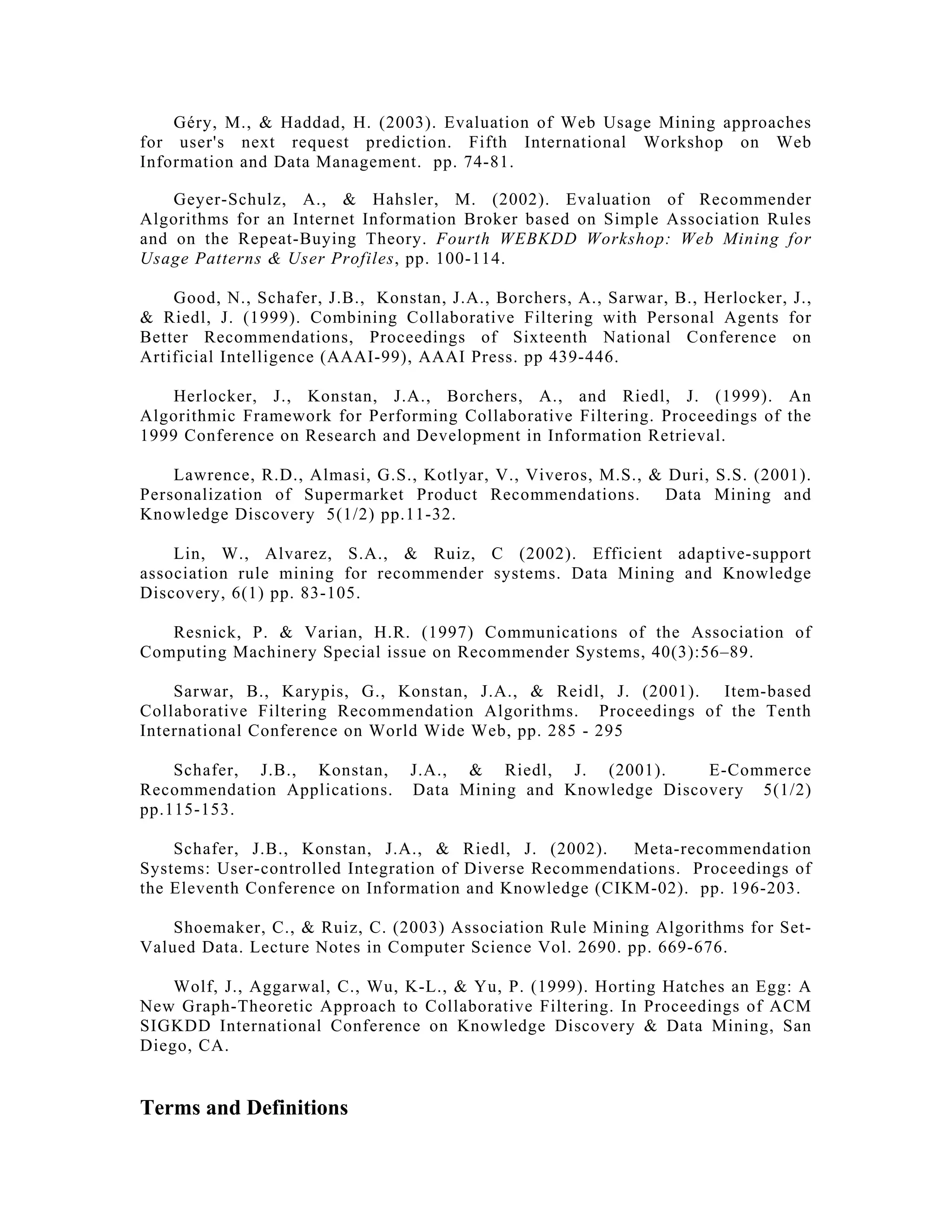 Géry, M., & Haddad, H. (2003). Evaluation of Web Usage Mining approaches
for user's next request prediction. Fifth International Workshop on Web
Information and Data Management. pp. 74-81.
Geyer-Schulz, A., & Hahsler, M. (2002). Evaluation of Recommender
Algorithms for an Internet Information Broker based on Simple Association Rules
and on the Repeat-Buying Theory. Fourth WEBKDD Workshop: Web Mining for
Usage Patterns & User Profiles, pp. 100-114.
Good, N., Schafer, J.B., Konstan, J.A., Borchers, A., Sarwar, B., Herlocker, J.,
& Riedl, J. (1999). Combining Collaborative Filtering with Personal Agents for
Better Recommendations, Proceedings of Sixteenth National Conference on
Artificial Intelligence (AAAI-99), AAAI Press. pp 439-446.
Herlocker, J., Konstan, J.A., Borchers, A., and Riedl, J. (1999). An
Algorithmic Framework for Performing Collaborative Filtering. Proceedings of the
1999 Conference on Research and Development in Information Retrieval.
Lawrence, R.D., Almasi, G.S., Kotlyar, V., Viveros, M.S., & Duri, S.S. (2001).
Personalization of Supermarket Product Recommendations. Data Mining and
Knowledge Discovery 5(1/2) pp.11-32.
Lin, W., Alvarez, S.A., & Ruiz, C (2002). Efficient adaptive-support
association rule mining for recommender systems. Data Mining and Knowledge
Discovery, 6(1) pp. 83-105.
Resnick, P. & Varian, H.R. (1997) Communications of the Association of
Computing Machinery Special issue on Recommender Systems, 40(3):56–89.
Sarwar, B., Karypis, G., Konstan, J.A., & Reidl, J. (2001). Item-based
Collaborative Filtering Recommendation Algorithms. Proceedings of the Tenth
International Conference on World Wide Web, pp. 285 - 295
Schafer, J.B., Konstan, J.A., & Riedl, J. (2001). E-Commerce
Recommendation Applications. Data Mining and Knowledge Discovery 5(1/2)
pp.115-153.
Schafer, J.B., Konstan, J.A., & Riedl, J. (2002). Meta-recommendation
Systems: User-controlled Integration of Diverse Recommendations. Proceedings of
the Eleventh Conference on Information and Knowledge (CIKM-02). pp. 196-203.
Shoemaker, C., & Ruiz, C. (2003) Association Rule Mining Algorithms for Set-
Valued Data. Lecture Notes in Computer Science Vol. 2690. pp. 669-676.
Wolf, J., Aggarwal, C., Wu, K-L., & Yu, P. (1999). Horting Hatches an Egg: A
New Graph-Theoretic Approach to Collaborative Filtering. In Proceedings of ACM
SIGKDD International Conference on Knowledge Discovery & Data Mining, San
Diego, CA.
Terms and Definitions
 