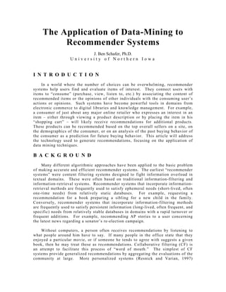 The Application of Data-Mining to
Recommender Systems
J. Ben Schafer, Ph.D.
U n i v e r s i t y o f N o r t h e r n I o w a
I N T R O D U C T I O N
In a world where the number of choices can be overwhelming, recommender
systems help users find and evaluate items of interest. They connect users with
items to “consume” (purchase, view, listen to, etc.) by associating the content of
recommended items or the opinions of other individuals with the consuming user’s
actions or opinions. Such systems have become powerful tools in domains from
electronic commerce to digital libraries and knowledge management. For example,
a consumer of just about any major online retailer who expresses an interest in an
item – either through viewing a product description or by placing the item in his
“shopping cart” – will likely receive recommendations for additional products.
These products can be recommended based on the top overall sellers on a site, on
the demographics of the consumer, or on an analysis of the past buying behavior of
the consumer as a prediction for future buying behavior. This article will address
the technology used to generate recommendations, focusing on the application of
data mining techniques.
B A C K G R O U N D
Many different algorithmic approaches have been applied to the basic problem
of making accurate and efficient recommender systems. The earliest “recommender
systems” were content filtering systems designed to fight information overload in
textual domains. These were often based on traditional information-filtering and
information-retrieval systems. Recommender systems that incorporate information-
retrieval methods are frequently used to satisfy ephemeral needs (short-lived, often
one-time needs) from relatively static databases. For example, requesting a
recommendation for a book preparing a sibling for a new child in the family.
Conversely, recommender systems that incorporate information-filtering methods
are frequently used to satisfy persistent information (long-lived, often frequent, and
specific) needs from relatively stable databases in domains with a rapid turnover or
frequent additions. For example, recommending AP stories to a user concerning
the latest news regarding a senator’s re-election campaign.
Without computers, a person often receives recommendations by listening to
what people around him have to say. If many people in the office state that they
enjoyed a particular movie, or if someone he tends to agree with suggests a given
book, then he may treat these as recommendations. Collaborative filtering (CF) is
an attempt to facilitate this process of “word of mouth.” The simplest of CF
systems provide generalized recommendations by aggregating the evaluations of the
community at large. More personalized systems (Resnick and Varian, 1997)
 