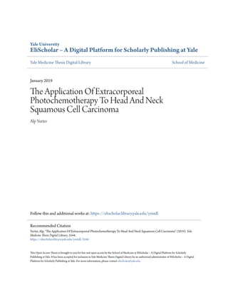Yale University
EliScholar – A Digital Platform for Scholarly Publishing at Yale
Yale Medicine Thesis Digital Library School of Medicine
January 2019
The Application Of Extracorporeal
Photochemotherapy To Head And Neck
Squamous Cell Carcinoma
Alp Yurter
Follow this and additional works at: https://elischolar.library.yale.edu/ymtdl
This Open Access Thesis is brought to you for free and open access by the School of Medicine at EliScholar – A Digital Platform for Scholarly
Publishing at Yale. It has been accepted for inclusion in Yale Medicine Thesis Digital Library by an authorized administrator of EliScholar – A Digital
Platform for Scholarly Publishing at Yale. For more information, please contact elischolar@yale.edu.
Recommended Citation
Yurter, Alp, "The Application Of Extracorporeal Photochemotherapy To Head And Neck Squamous Cell Carcinoma" (2019). Yale
Medicine Thesis Digital Library. 3544.
https://elischolar.library.yale.edu/ymtdl/3544
 