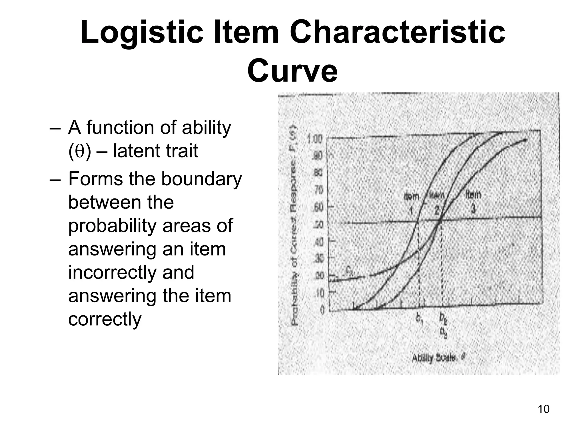 Logistic Item Characteristic
               Curve
– A function of ability
  () – latent trait
– Forms the boundary
  between the
  probability areas of
  answering an item
  incorrectly and
  answering the item
  correctly



                                  10
 