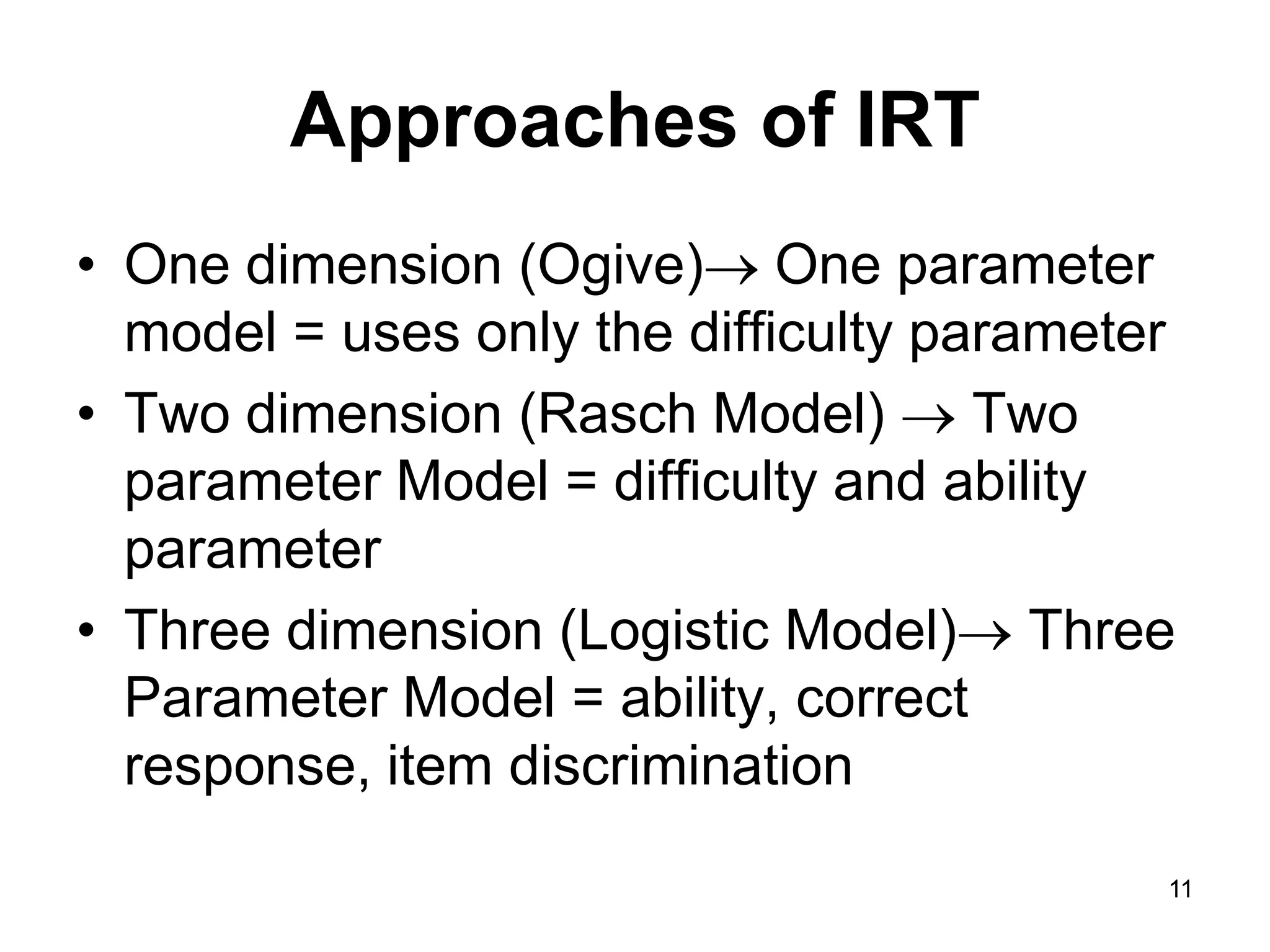 Approaches of IRT
• One dimension (Ogive) One parameter
  model = uses only the difficulty parameter
• Two dimension (Rasch Model)  Two
  parameter Model = difficulty and ability
  parameter
• Three dimension (Logistic Model) Three
  Parameter Model = ability, correct
  response, item discrimination
                                           11
 