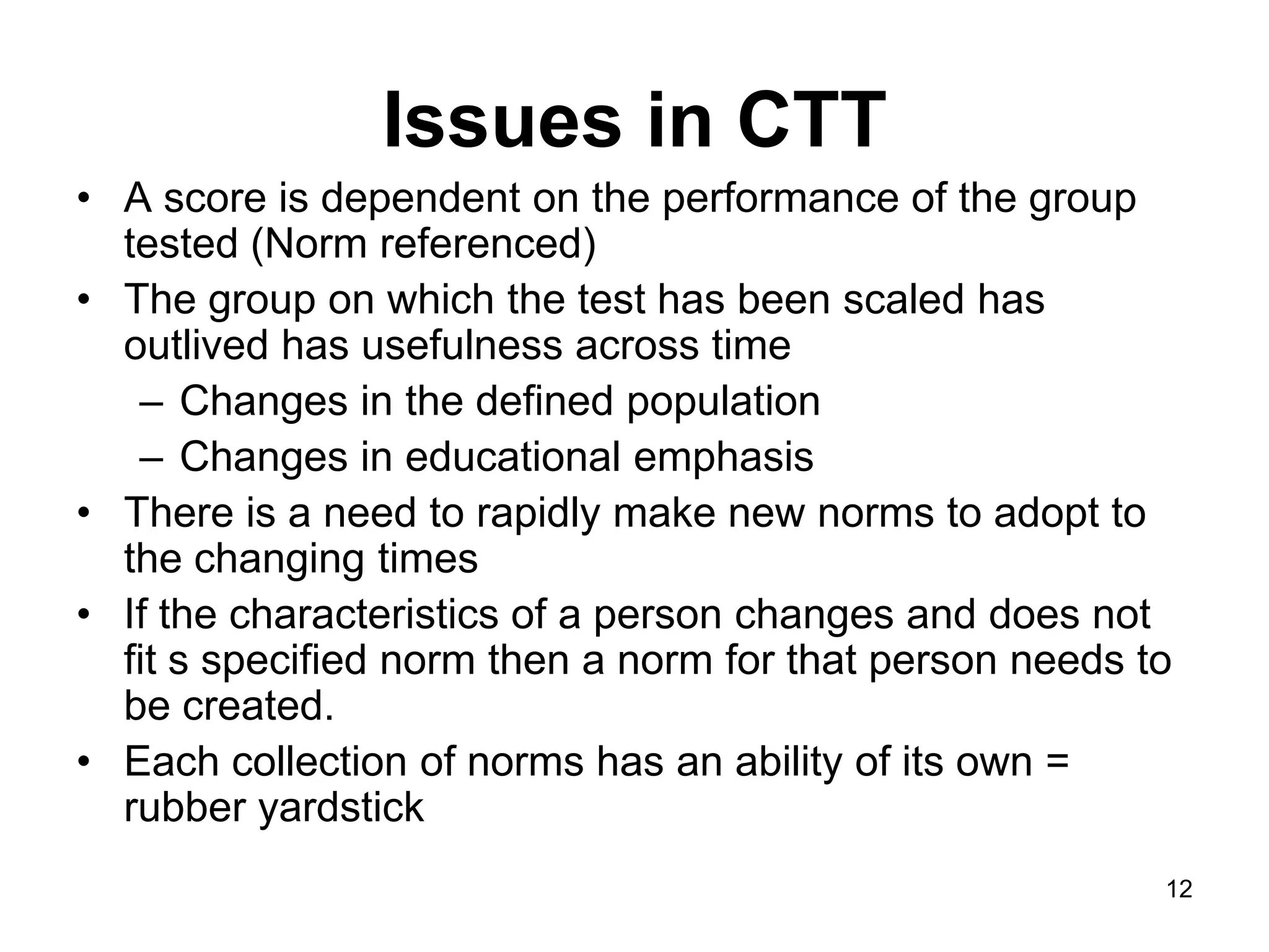 Issues in CTT
• A score is dependent on the performance of the group
  tested (Norm referenced)
• The group on which the test has been scaled has
  outlived has usefulness across time
   – Changes in the defined population
   – Changes in educational emphasis
• There is a need to rapidly make new norms to adopt to
  the changing times
• If the characteristics of a person changes and does not
  fit s specified norm then a norm for that person needs to
  be created.
• Each collection of norms has an ability of its own =
  rubber yardstick
                                                          12
 