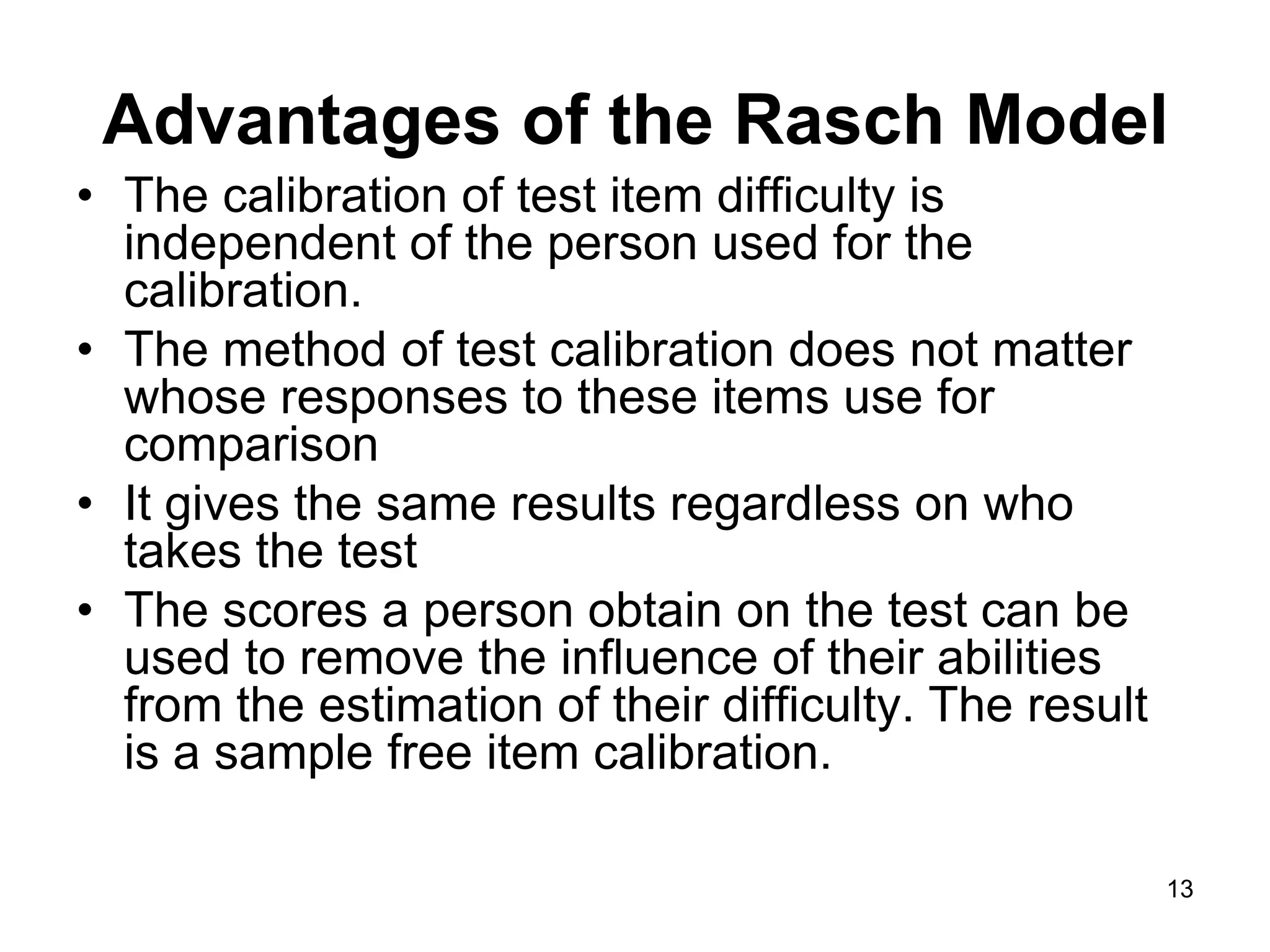 Advantages of the Rasch Model
• The calibration of test item difficulty is
  independent of the person used for the
  calibration.
• The method of test calibration does not matter
  whose responses to these items use for
  comparison
• It gives the same results regardless on who
  takes the test
• The scores a person obtain on the test can be
  used to remove the influence of their abilities
  from the estimation of their difficulty. The result
  is a sample free item calibration.

                                                        13
 