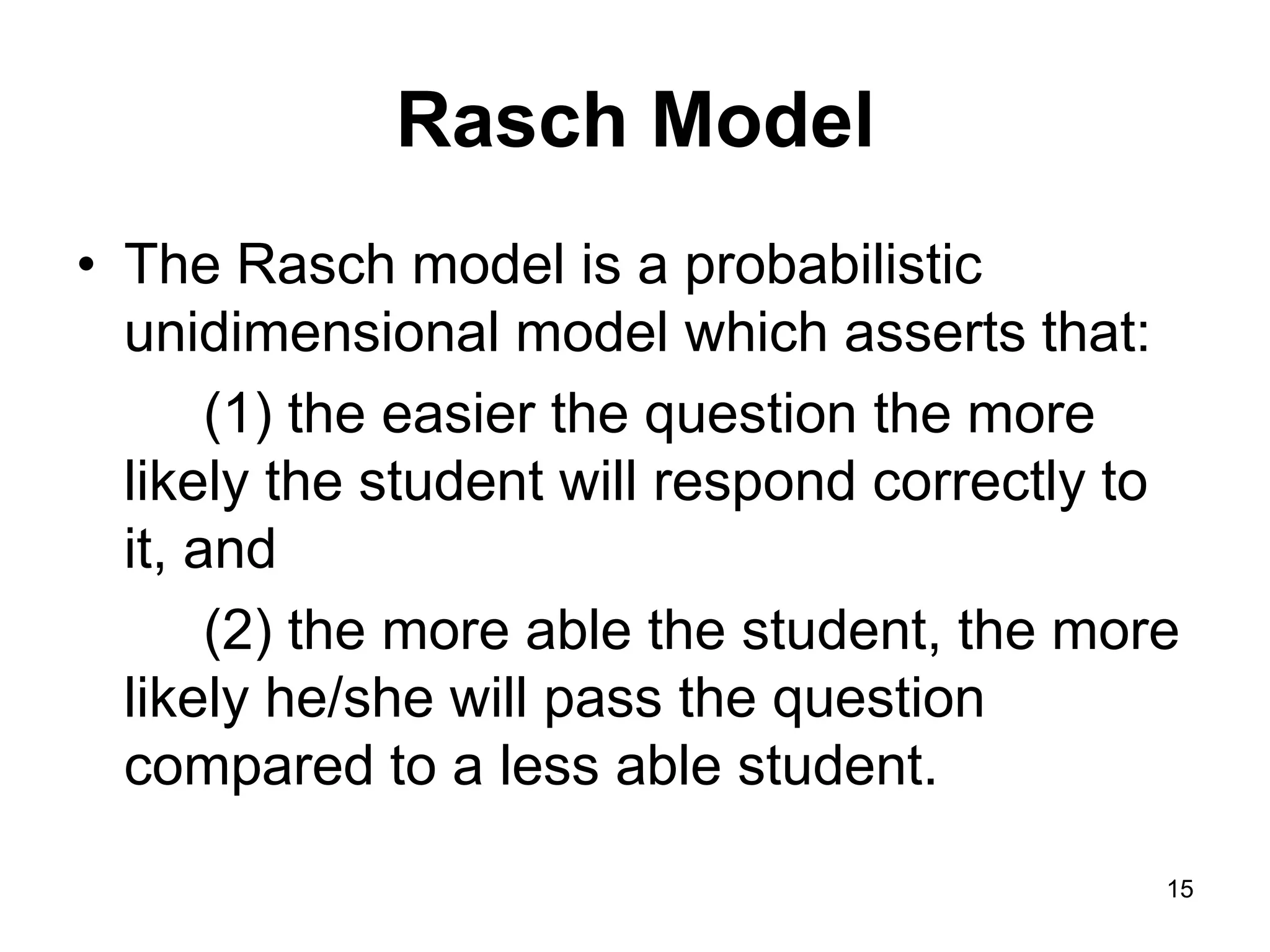 Rasch Model
• The Rasch model is a probabilistic
  unidimensional model which asserts that:
       (1) the easier the question the more
  likely the student will respond correctly to
  it, and
       (2) the more able the student, the more
  likely he/she will pass the question
  compared to a less able student.
                                             15
 