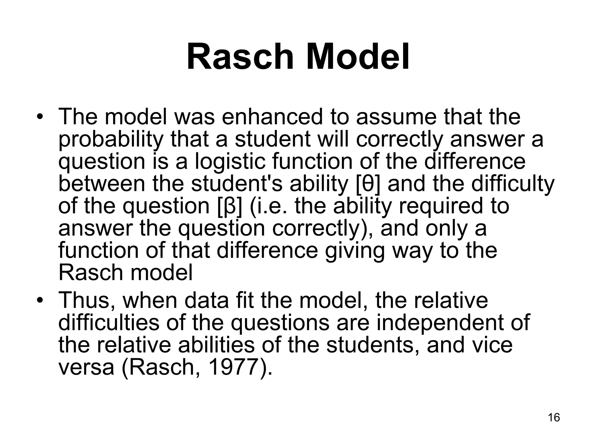 Rasch Model
• The model was enhanced to assume that the
  probability that a student will correctly answer a
  question is a logistic function of the difference
  between the student's ability [θ] and the difficulty
  of the question [β] (i.e. the ability required to
  answer the question correctly), and only a
  function of that difference giving way to the
  Rasch model
• Thus, when data fit the model, the relative
  difficulties of the questions are independent of
  the relative abilities of the students, and vice
  versa (Rasch, 1977).

                                                     16
 