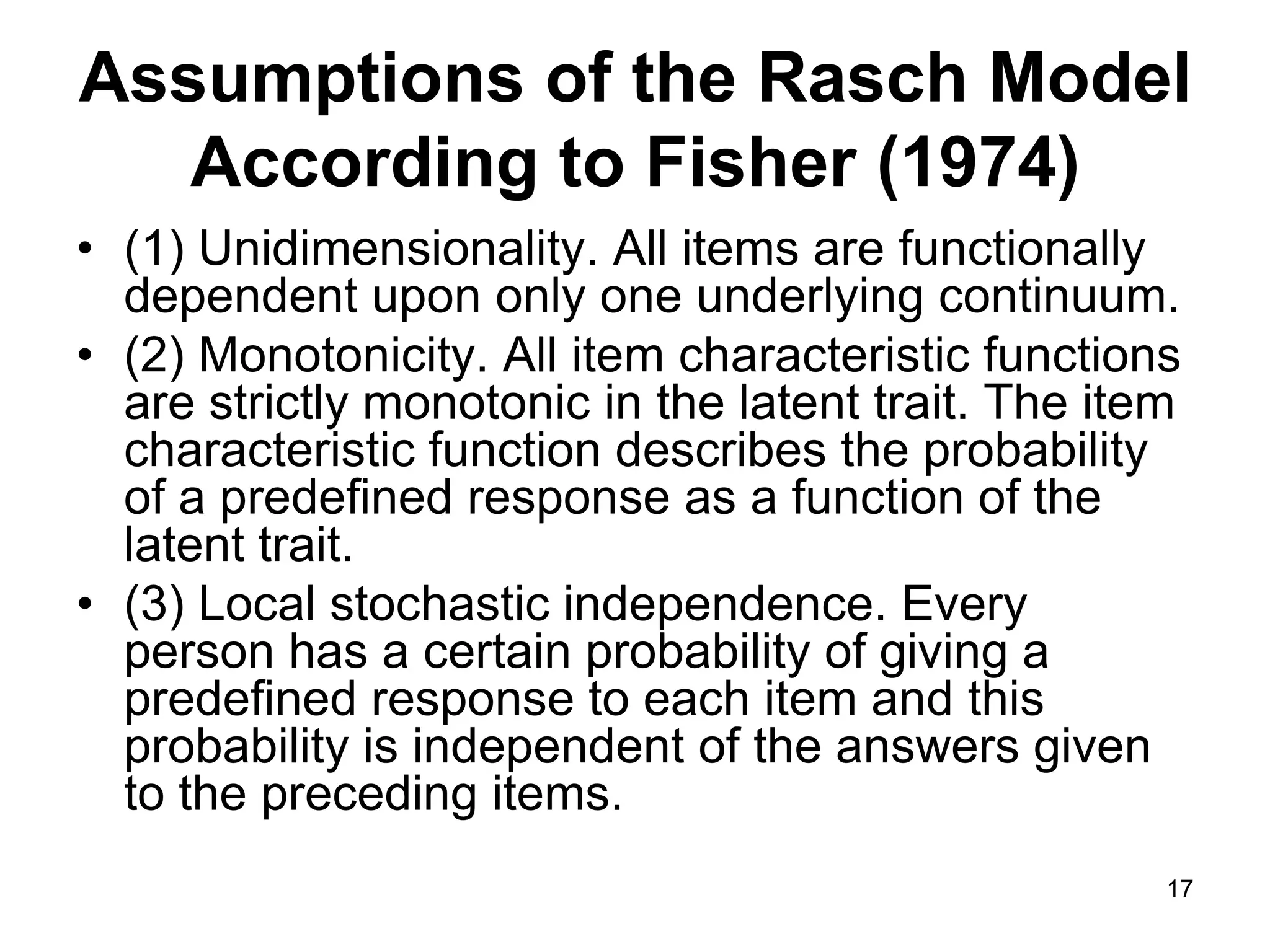 Assumptions of the Rasch Model
   According to Fisher (1974)
• (1) Unidimensionality. All items are functionally
  dependent upon only one underlying continuum.
• (2) Monotonicity. All item characteristic functions
  are strictly monotonic in the latent trait. The item
  characteristic function describes the probability
  of a predefined response as a function of the
  latent trait.
• (3) Local stochastic independence. Every
  person has a certain probability of giving a
  predefined response to each item and this
  probability is independent of the answers given
  to the preceding items.
                                                     17
 