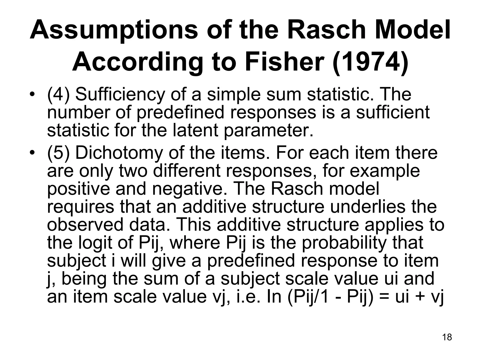 Assumptions of the Rasch Model
   According to Fisher (1974)
• (4) Sufficiency of a simple sum statistic. The
  number of predefined responses is a sufficient
  statistic for the latent parameter.
• (5) Dichotomy of the items. For each item there
  are only two different responses, for example
  positive and negative. The Rasch model
  requires that an additive structure underlies the
  observed data. This additive structure applies to
  the logit of Pij, where Pij is the probability that
  subject i will give a predefined response to item
  j, being the sum of a subject scale value ui and
  an item scale value vj, i.e. In (Pij/1 - Pij) = ui + vj

                                                        18
 