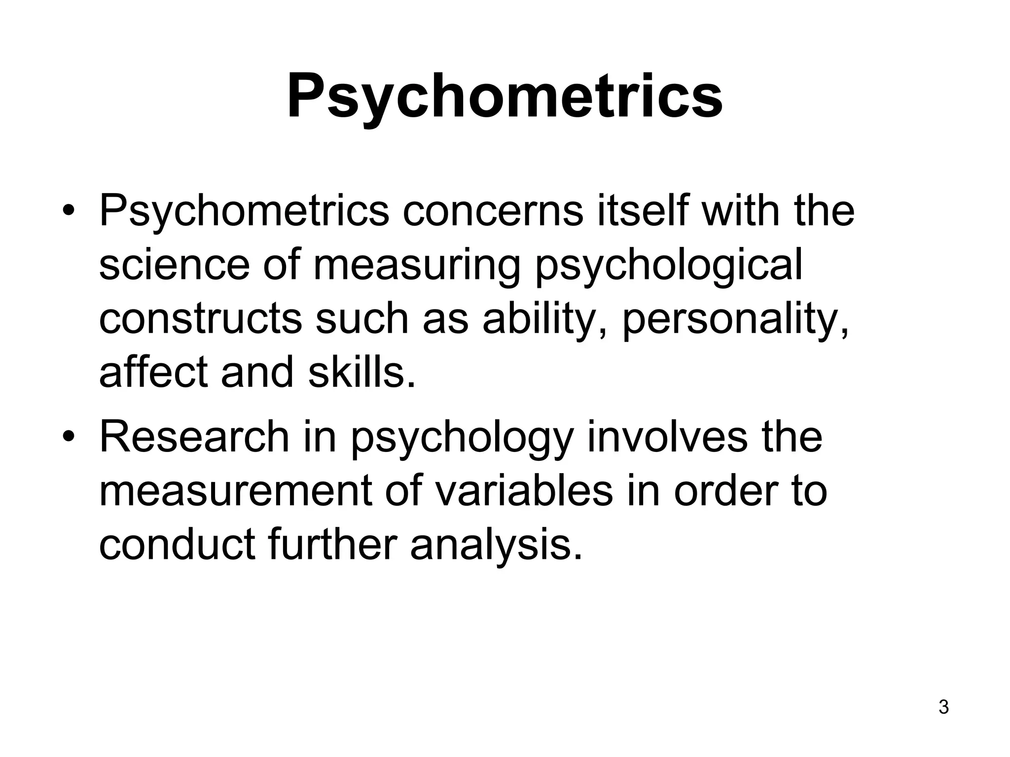 Psychometrics
• Psychometrics concerns itself with the
  science of measuring psychological
  constructs such as ability, personality,
  affect and skills.
• Research in psychology involves the
  measurement of variables in order to
  conduct further analysis.


                                             3
 