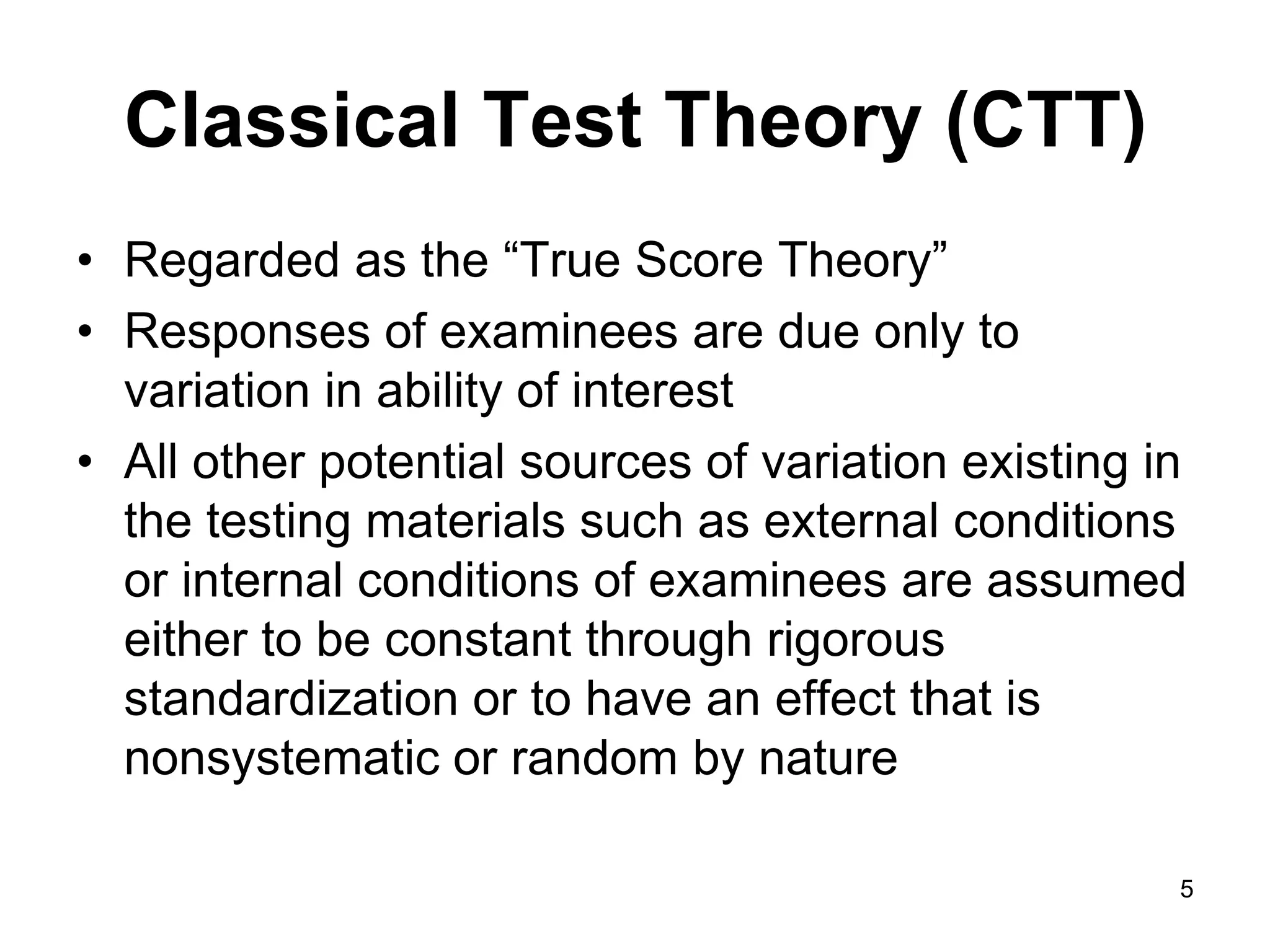 Classical Test Theory (CTT)
• Regarded as the “True Score Theory”
• Responses of examinees are due only to
  variation in ability of interest
• All other potential sources of variation existing in
  the testing materials such as external conditions
  or internal conditions of examinees are assumed
  either to be constant through rigorous
  standardization or to have an effect that is
  nonsystematic or random by nature

                                                     5
 
