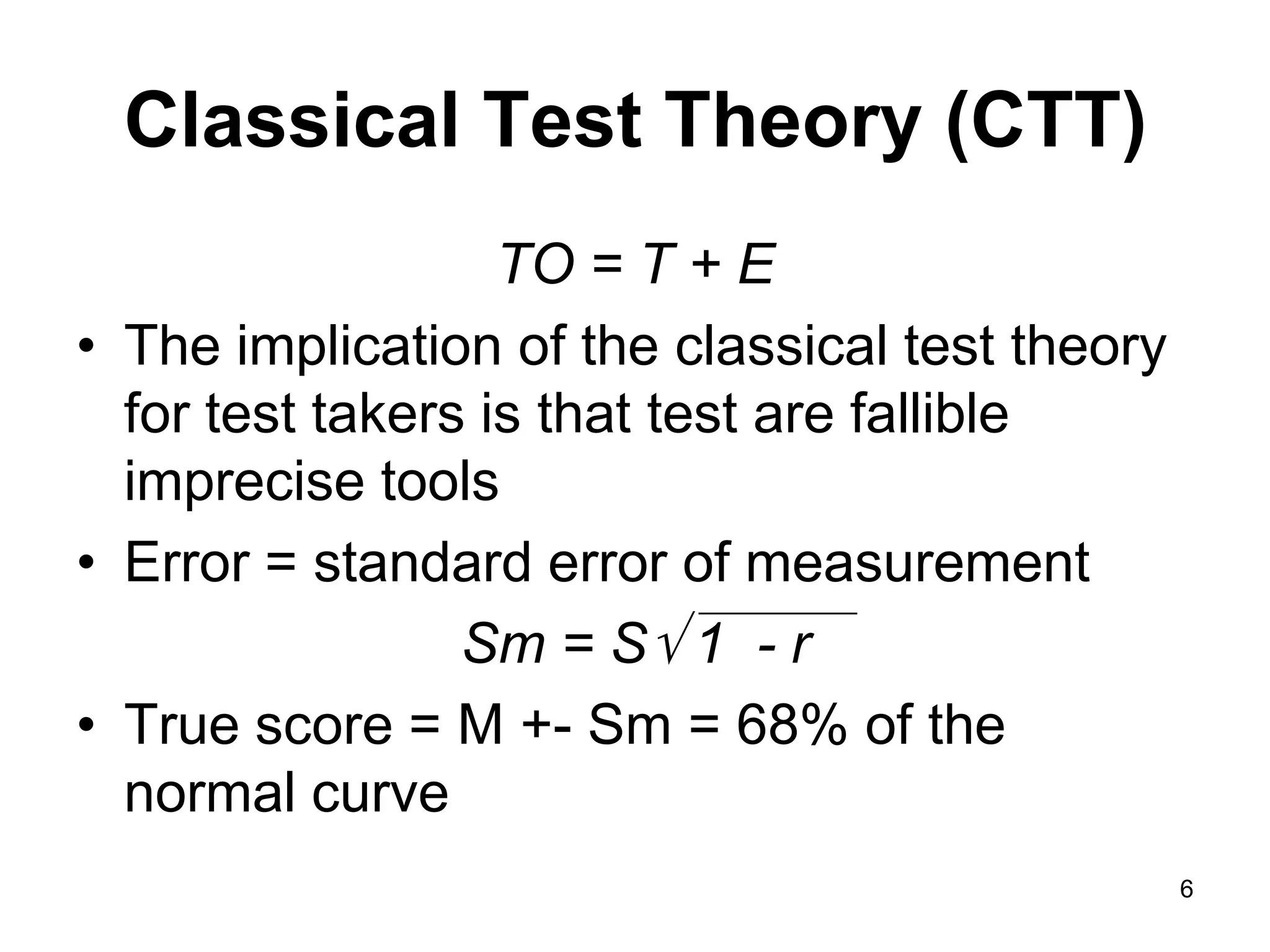 Classical Test Theory (CTT)
                   TO = T + E
• The implication of the classical test theory
  for test takers is that test are fallible
  imprecise tools
• Error = standard error of measurement
                 Sm = S 1 - r
• True score = M +- Sm = 68% of the
  normal curve
                                                 6
 