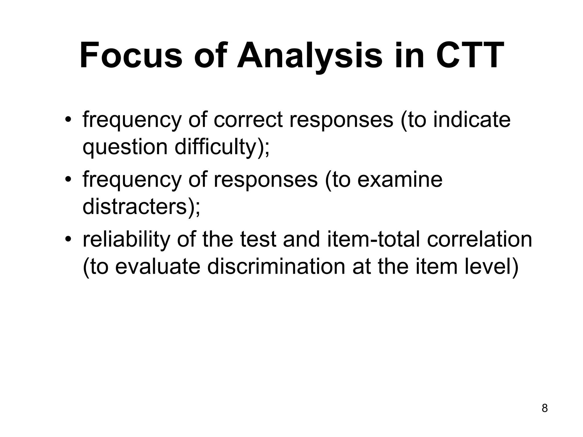 Focus of Analysis in CTT
• frequency of correct responses (to indicate
  question difficulty);
• frequency of responses (to examine
  distracters);
• reliability of the test and item-total correlation
  (to evaluate discrimination at the item level)




                                                       8
 