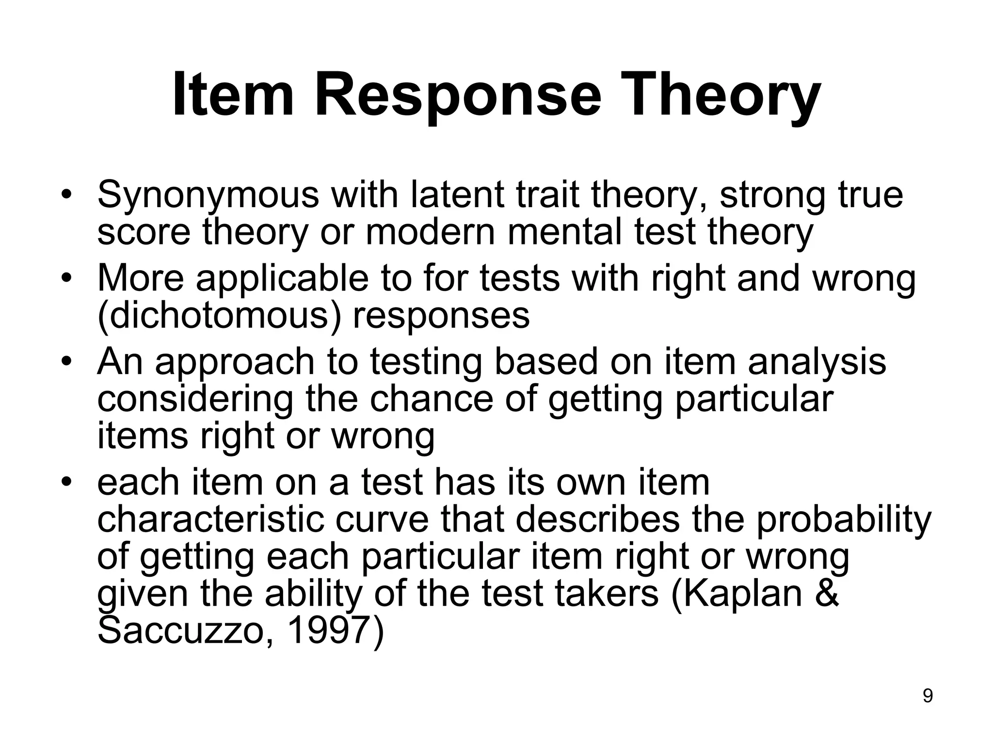 Item Response Theory
• Synonymous with latent trait theory, strong true
  score theory or modern mental test theory
• More applicable to for tests with right and wrong
  (dichotomous) responses
• An approach to testing based on item analysis
  considering the chance of getting particular
  items right or wrong
• each item on a test has its own item
  characteristic curve that describes the probability
  of getting each particular item right or wrong
  given the ability of the test takers (Kaplan &
  Saccuzzo, 1997)
                                                    9
 
