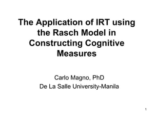 The Application of IRT using
    the Rasch Model in
  Constructing Cognitive
         Measures

          Carlo Magno, PhD
     De La Salle University-Manila


                                     1
 