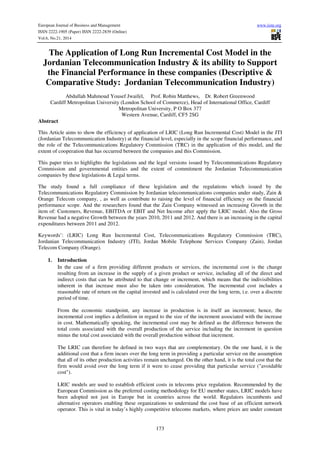European Journal of Business and Management www.iiste.org
ISSN 2222-1905 (Paper) ISSN 2222-2839 (Online)
Vol.6, No.21, 2014
173
The Application of Long Run Incremental Cost Model in the
Jordanian Telecommunication Industry & its ability to Support
the Financial Performance in these companies (Descriptive &
Comparative Study: Jordanian Telecommunication Industry)
Abdullah Mahmoud Yousef Jwaifel, Prof. Robin Matthews, Dr. Robert Greenwood
Cardiff Metropolitan University (London School of Commerce), Head of International Office, Cardiff
Metropolitan University, P O Box 377
Western Avenue, Cardiff, CF5 2SG
Abstract
This Article aims to show the efficiency of application of LRIC (Long Run Incremental Cost) Model in the JTI
(Jordanian Telecommunication Industry) at the financial level, especially in the scope financial performance, and
the role of the Telecommunications Regulatory Commission (TRC) in the application of this model, and the
extent of cooperation that has occurred between the companies and this Commission.
This paper tries to highlights the legislations and the legal versions issued by Telecommunications Regulatory
Commission and governmental entities and the extent of commitment the Jordanian Telecommunication
companies by these legislations & Legal terms.
The study found a full compliance of these legislation and the regulations which issued by the
Telecommunications Regulatory Commission by Jordanian telecommunications companies under study, Zain &
Orange Telecom company, , as well as contribute to raising the level of financial efficiency on the financial
performance scope. And the researchers found that the Zain Company witnessed an increasing Growth in the
item of: Customers, Revenue, EBITDA or EBIT and Net Income after apply the LRIC model. Also the Gross
Revenue had a negative Growth between the years 2010, 2011 and 2012. And there is an increasing in the capital
expenditures between 2011 and 2012.
Keywords’: (LRIC) Long Run Incremental Cost, Telecommunications Regulatory Commission (TRC),
Jordanian Telecommunication Industry (JTI), Jordan Mobile Telephone Services Company (Zain), Jordan
Telecom Company (Orange).
1. Introduction
In the case of a firm providing different products or services, the incremental cost is the change
resulting from an increase in the supply of a given product or service, including all of the direct and
indirect costs that can be attributed to that change or increment, which means that the indivisibilities
inherent in that increase must also be taken into consideration. The incremental cost includes a
reasonable rate of return on the capital invested and is calculated over the long term, i.e. over a discrete
period of time.
From the economic standpoint, any increase in production is in itself an increment; hence, the
incremental cost implies a definition in regard to the size of the increment associated with the increase
in cost. Mathematically speaking, the incremental cost may be defined as the difference between the
total costs associated with the overall production of the service including the increment in question
minus the total cost associated with the overall production without that increment.
The LRIC can therefore be defined in two ways that are complementary. On the one hand, it is the
additional cost that a firm incurs over the long term in providing a particular service on the assumption
that all of its other production activities remain unchanged. On the other hand, it is the total cost that the
firm would avoid over the long term if it were to cease providing that particular service ("avoidable
cost").
LRIC models are used to establish efficient costs in telecoms price regulation. Recommended by the
European Commission as the preferred costing methodology for EU member states, LRIC models have
been adopted not just in Europe but in countries across the world. Regulators incumbents and
alternative operators enabling these organizations to understand the cost base of an efficient network
operator. This is vital in today’s highly competitive telecoms markets, where prices are under constant
 