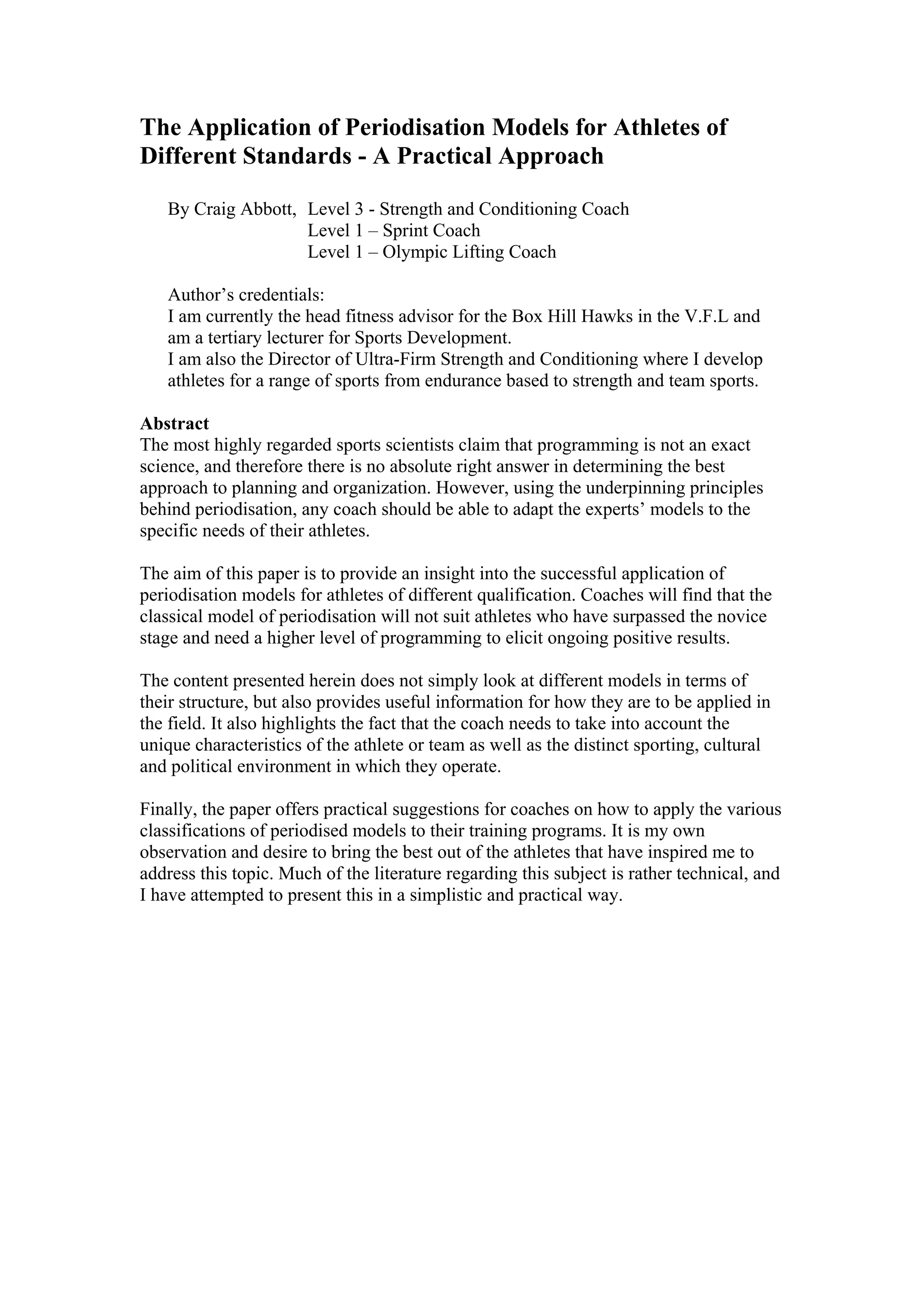 The Application of Periodisation Models for Athletes of
Different Standards - A Practical Approach

   By Craig Abbott, Level 3 - Strength and Conditioning Coach
                    Level 1 – Sprint Coach
                    Level 1 – Olympic Lifting Coach

   Author’s credentials:
   I am currently the head fitness advisor for the Box Hill Hawks in the V.F.L and
   am a tertiary lecturer for Sports Development.
   I am also the Director of Ultra-Firm Strength and Conditioning where I develop
   athletes for a range of sports from endurance based to strength and team sports.

Abstract
The most highly regarded sports scientists claim that programming is not an exact
science, and therefore there is no absolute right answer in determining the best
approach to planning and organization. However, using the underpinning principles
behind periodisation, any coach should be able to adapt the experts’ models to the
specific needs of their athletes.

The aim of this paper is to provide an insight into the successful application of
periodisation models for athletes of different qualification. Coaches will find that the
classical model of periodisation will not suit athletes who have surpassed the novice
stage and need a higher level of programming to elicit ongoing positive results.

The content presented herein does not simply look at different models in terms of
their structure, but also provides useful information for how they are to be applied in
the field. It also highlights the fact that the coach needs to take into account the
unique characteristics of the athlete or team as well as the distinct sporting, cultural
and political environment in which they operate.

Finally, the paper offers practical suggestions for coaches on how to apply the various
classifications of periodised models to their training programs. It is my own
observation and desire to bring the best out of the athletes that have inspired me to
address this topic. Much of the literature regarding this subject is rather technical, and
I have attempted to present this in a simplistic and practical way.
 