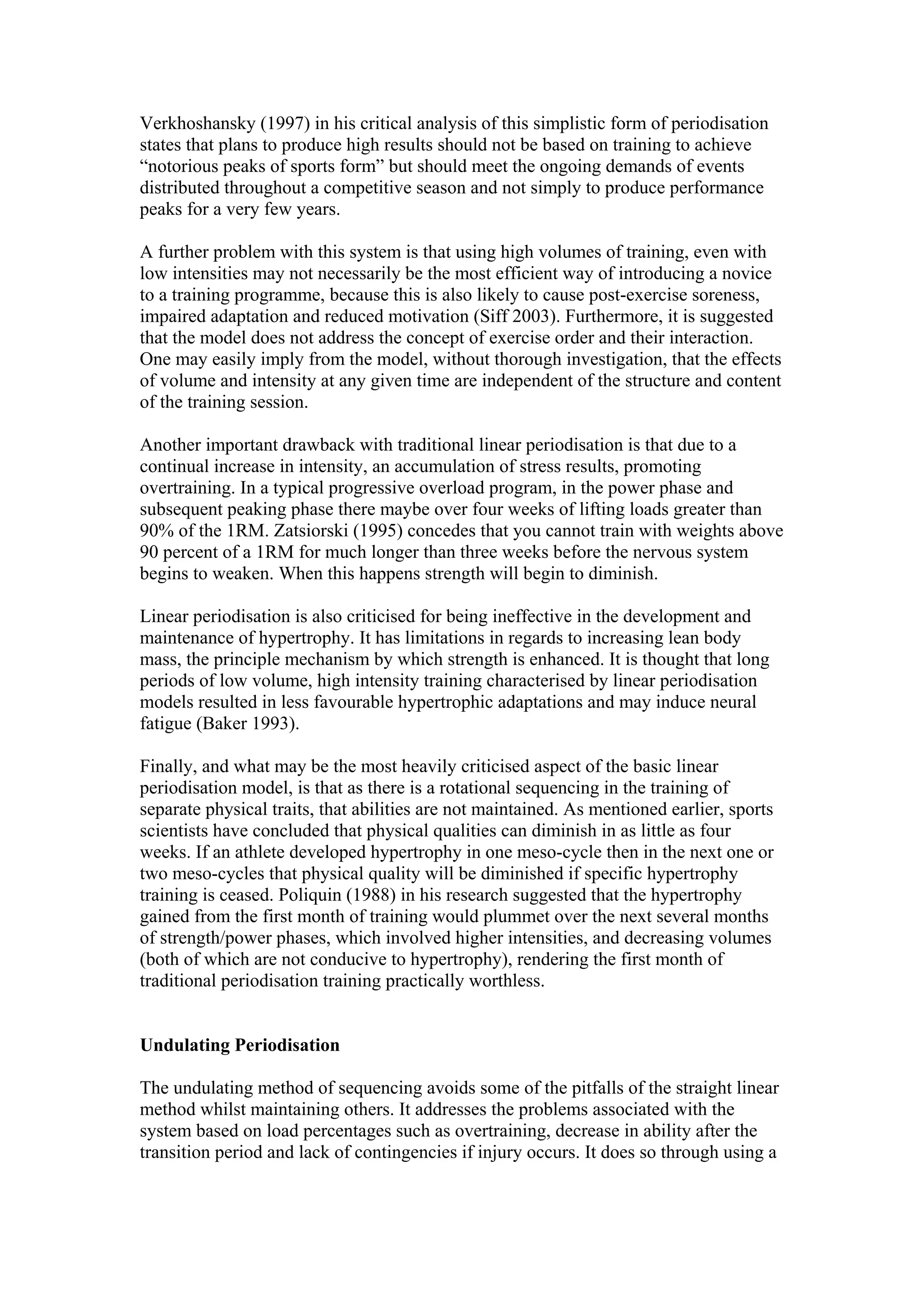 Verkhoshansky (1997) in his critical analysis of this simplistic form of periodisation
states that plans to produce high results should not be based on training to achieve
“notorious peaks of sports form” but should meet the ongoing demands of events
distributed throughout a competitive season and not simply to produce performance
peaks for a very few years.

A further problem with this system is that using high volumes of training, even with
low intensities may not necessarily be the most efficient way of introducing a novice
to a training programme, because this is also likely to cause post-exercise soreness,
impaired adaptation and reduced motivation (Siff 2003). Furthermore, it is suggested
that the model does not address the concept of exercise order and their interaction.
One may easily imply from the model, without thorough investigation, that the effects
of volume and intensity at any given time are independent of the structure and content
of the training session.

Another important drawback with traditional linear periodisation is that due to a
continual increase in intensity, an accumulation of stress results, promoting
overtraining. In a typical progressive overload program, in the power phase and
subsequent peaking phase there maybe over four weeks of lifting loads greater than
90% of the 1RM. Zatsiorski (1995) concedes that you cannot train with weights above
90 percent of a 1RM for much longer than three weeks before the nervous system
begins to weaken. When this happens strength will begin to diminish.

Linear periodisation is also criticised for being ineffective in the development and
maintenance of hypertrophy. It has limitations in regards to increasing lean body
mass, the principle mechanism by which strength is enhanced. It is thought that long
periods of low volume, high intensity training characterised by linear periodisation
models resulted in less favourable hypertrophic adaptations and may induce neural
fatigue (Baker 1993).

Finally, and what may be the most heavily criticised aspect of the basic linear
periodisation model, is that as there is a rotational sequencing in the training of
separate physical traits, that abilities are not maintained. As mentioned earlier, sports
scientists have concluded that physical qualities can diminish in as little as four
weeks. If an athlete developed hypertrophy in one meso-cycle then in the next one or
two meso-cycles that physical quality will be diminished if specific hypertrophy
training is ceased. Poliquin (1988) in his research suggested that the hypertrophy
gained from the first month of training would plummet over the next several months
of strength/power phases, which involved higher intensities, and decreasing volumes
(both of which are not conducive to hypertrophy), rendering the first month of
traditional periodisation training practically worthless.


Undulating Periodisation

The undulating method of sequencing avoids some of the pitfalls of the straight linear
method whilst maintaining others. It addresses the problems associated with the
system based on load percentages such as overtraining, decrease in ability after the
transition period and lack of contingencies if injury occurs. It does so through using a
 