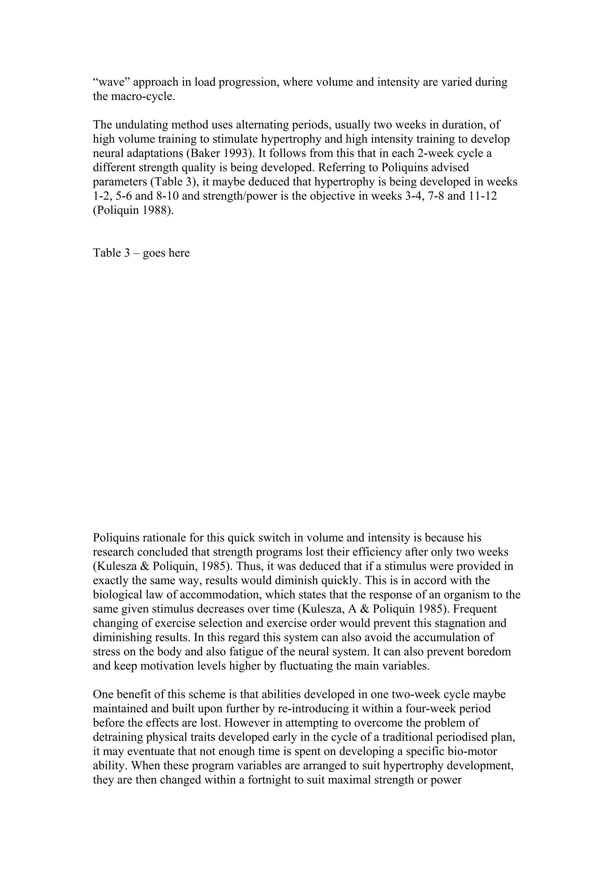 “wave” approach in load progression, where volume and intensity are varied during
the macro-cycle.

The undulating method uses alternating periods, usually two weeks in duration, of
high volume training to stimulate hypertrophy and high intensity training to develop
neural adaptations (Baker 1993). It follows from this that in each 2-week cycle a
different strength quality is being developed. Referring to Poliquins advised
parameters (Table 3), it maybe deduced that hypertrophy is being developed in weeks
1-2, 5-6 and 8-10 and strength/power is the objective in weeks 3-4, 7-8 and 11-12
(Poliquin 1988).


Table 3 – goes here




Poliquins rationale for this quick switch in volume and intensity is because his
research concluded that strength programs lost their efficiency after only two weeks
(Kulesza & Poliquin, 1985). Thus, it was deduced that if a stimulus were provided in
exactly the same way, results would diminish quickly. This is in accord with the
biological law of accommodation, which states that the response of an organism to the
same given stimulus decreases over time (Kulesza, A & Poliquin 1985). Frequent
changing of exercise selection and exercise order would prevent this stagnation and
diminishing results. In this regard this system can also avoid the accumulation of
stress on the body and also fatigue of the neural system. It can also prevent boredom
and keep motivation levels higher by fluctuating the main variables.

One benefit of this scheme is that abilities developed in one two-week cycle maybe
maintained and built upon further by re-introducing it within a four-week period
before the effects are lost. However in attempting to overcome the problem of
detraining physical traits developed early in the cycle of a traditional periodised plan,
it may eventuate that not enough time is spent on developing a specific bio-motor
ability. When these program variables are arranged to suit hypertrophy development,
they are then changed within a fortnight to suit maximal strength or power
 