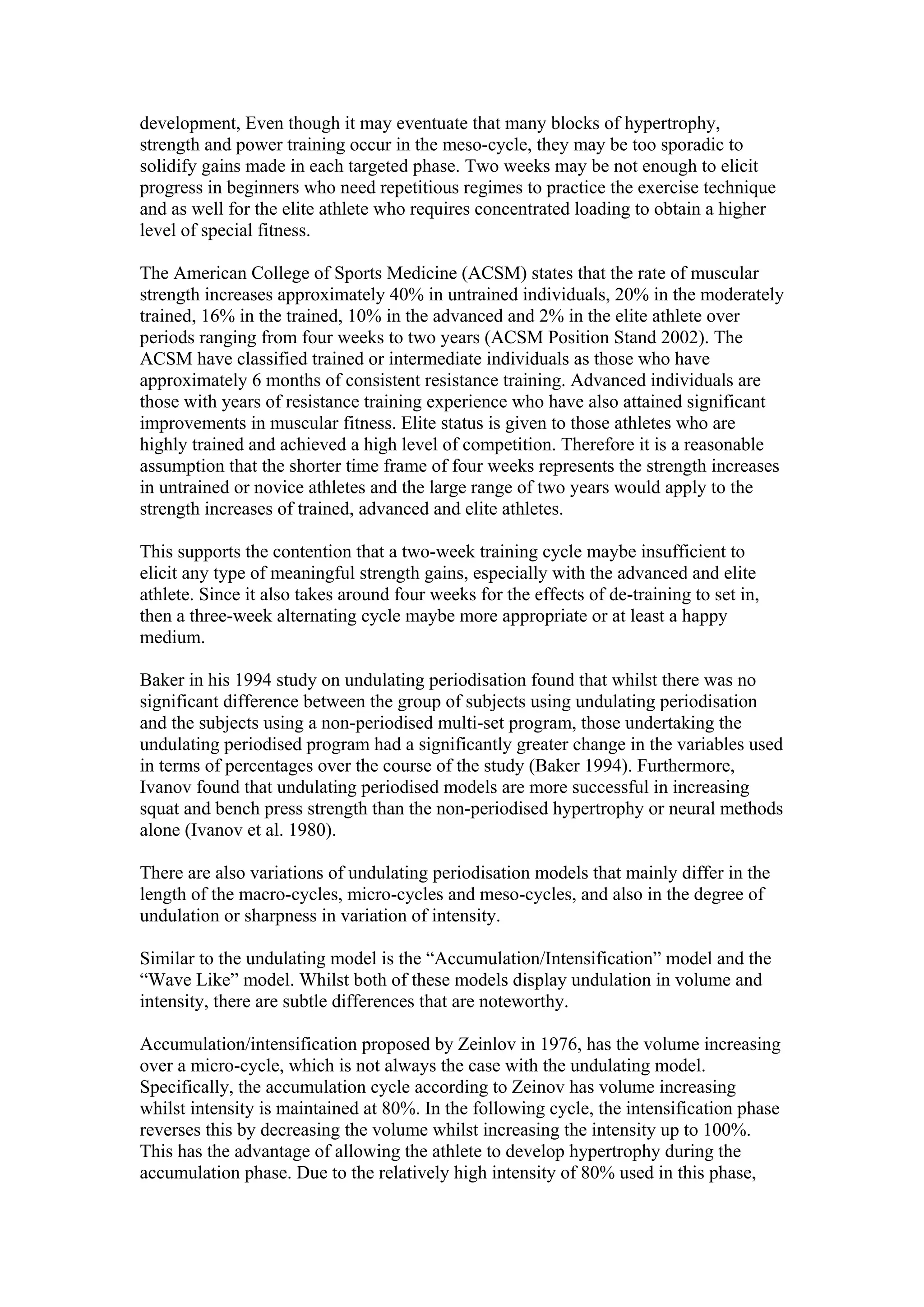 development, Even though it may eventuate that many blocks of hypertrophy,
strength and power training occur in the meso-cycle, they may be too sporadic to
solidify gains made in each targeted phase. Two weeks may be not enough to elicit
progress in beginners who need repetitious regimes to practice the exercise technique
and as well for the elite athlete who requires concentrated loading to obtain a higher
level of special fitness.

The American College of Sports Medicine (ACSM) states that the rate of muscular
strength increases approximately 40% in untrained individuals, 20% in the moderately
trained, 16% in the trained, 10% in the advanced and 2% in the elite athlete over
periods ranging from four weeks to two years (ACSM Position Stand 2002). The
ACSM have classified trained or intermediate individuals as those who have
approximately 6 months of consistent resistance training. Advanced individuals are
those with years of resistance training experience who have also attained significant
improvements in muscular fitness. Elite status is given to those athletes who are
highly trained and achieved a high level of competition. Therefore it is a reasonable
assumption that the shorter time frame of four weeks represents the strength increases
in untrained or novice athletes and the large range of two years would apply to the
strength increases of trained, advanced and elite athletes.

This supports the contention that a two-week training cycle maybe insufficient to
elicit any type of meaningful strength gains, especially with the advanced and elite
athlete. Since it also takes around four weeks for the effects of de-training to set in,
then a three-week alternating cycle maybe more appropriate or at least a happy
medium.

Baker in his 1994 study on undulating periodisation found that whilst there was no
significant difference between the group of subjects using undulating periodisation
and the subjects using a non-periodised multi-set program, those undertaking the
undulating periodised program had a significantly greater change in the variables used
in terms of percentages over the course of the study (Baker 1994). Furthermore,
Ivanov found that undulating periodised models are more successful in increasing
squat and bench press strength than the non-periodised hypertrophy or neural methods
alone (Ivanov et al. 1980).

There are also variations of undulating periodisation models that mainly differ in the
length of the macro-cycles, micro-cycles and meso-cycles, and also in the degree of
undulation or sharpness in variation of intensity.

Similar to the undulating model is the “Accumulation/Intensification” model and the
“Wave Like” model. Whilst both of these models display undulation in volume and
intensity, there are subtle differences that are noteworthy.

Accumulation/intensification proposed by Zeinlov in 1976, has the volume increasing
over a micro-cycle, which is not always the case with the undulating model.
Specifically, the accumulation cycle according to Zeinov has volume increasing
whilst intensity is maintained at 80%. In the following cycle, the intensification phase
reverses this by decreasing the volume whilst increasing the intensity up to 100%.
This has the advantage of allowing the athlete to develop hypertrophy during the
accumulation phase. Due to the relatively high intensity of 80% used in this phase,
 