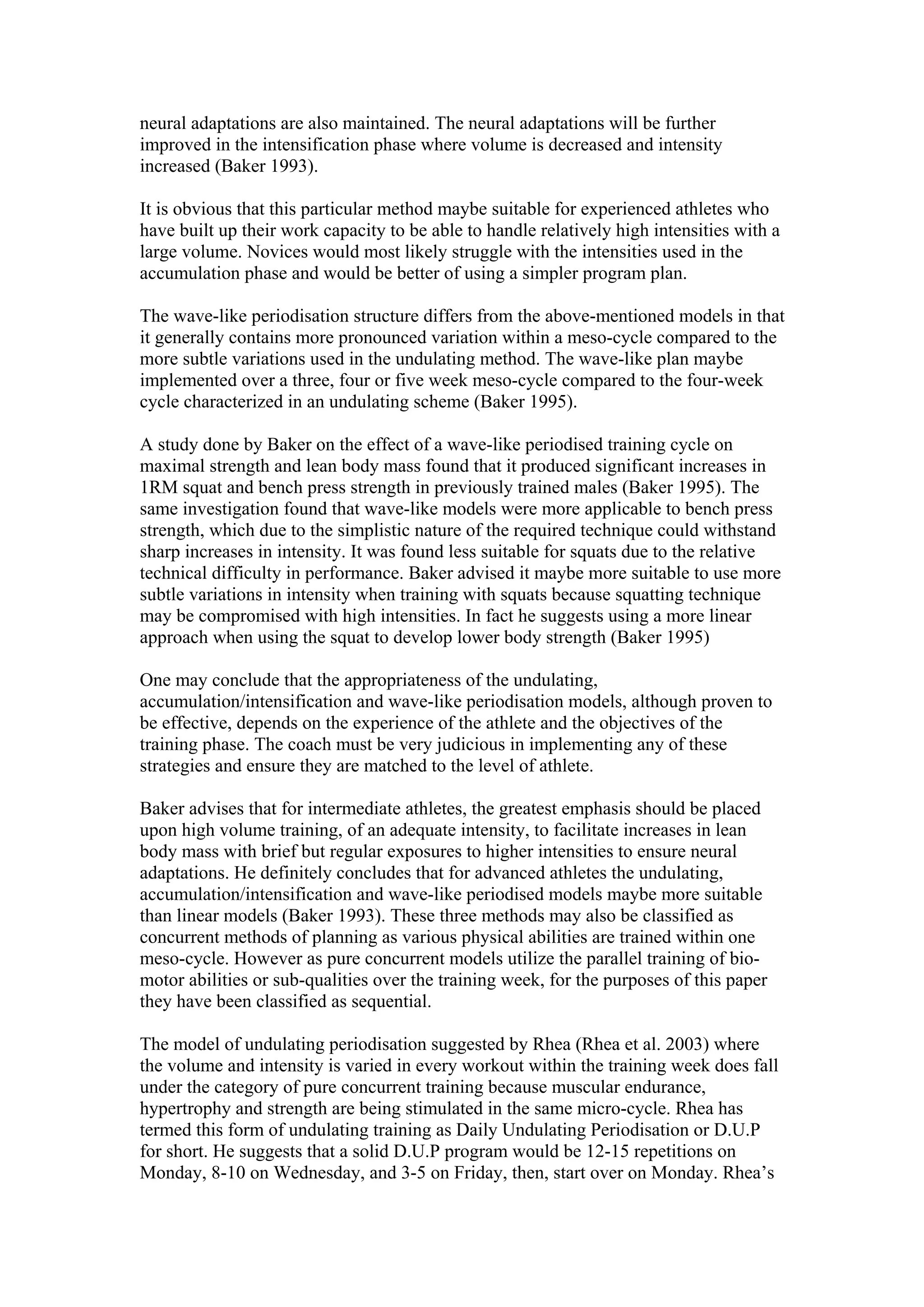 neural adaptations are also maintained. The neural adaptations will be further
improved in the intensification phase where volume is decreased and intensity
increased (Baker 1993).

It is obvious that this particular method maybe suitable for experienced athletes who
have built up their work capacity to be able to handle relatively high intensities with a
large volume. Novices would most likely struggle with the intensities used in the
accumulation phase and would be better of using a simpler program plan.

The wave-like periodisation structure differs from the above-mentioned models in that
it generally contains more pronounced variation within a meso-cycle compared to the
more subtle variations used in the undulating method. The wave-like plan maybe
implemented over a three, four or five week meso-cycle compared to the four-week
cycle characterized in an undulating scheme (Baker 1995).

A study done by Baker on the effect of a wave-like periodised training cycle on
maximal strength and lean body mass found that it produced significant increases in
1RM squat and bench press strength in previously trained males (Baker 1995). The
same investigation found that wave-like models were more applicable to bench press
strength, which due to the simplistic nature of the required technique could withstand
sharp increases in intensity. It was found less suitable for squats due to the relative
technical difficulty in performance. Baker advised it maybe more suitable to use more
subtle variations in intensity when training with squats because squatting technique
may be compromised with high intensities. In fact he suggests using a more linear
approach when using the squat to develop lower body strength (Baker 1995)

One may conclude that the appropriateness of the undulating,
accumulation/intensification and wave-like periodisation models, although proven to
be effective, depends on the experience of the athlete and the objectives of the
training phase. The coach must be very judicious in implementing any of these
strategies and ensure they are matched to the level of athlete.

Baker advises that for intermediate athletes, the greatest emphasis should be placed
upon high volume training, of an adequate intensity, to facilitate increases in lean
body mass with brief but regular exposures to higher intensities to ensure neural
adaptations. He definitely concludes that for advanced athletes the undulating,
accumulation/intensification and wave-like periodised models maybe more suitable
than linear models (Baker 1993). These three methods may also be classified as
concurrent methods of planning as various physical abilities are trained within one
meso-cycle. However as pure concurrent models utilize the parallel training of bio-
motor abilities or sub-qualities over the training week, for the purposes of this paper
they have been classified as sequential.

The model of undulating periodisation suggested by Rhea (Rhea et al. 2003) where
the volume and intensity is varied in every workout within the training week does fall
under the category of pure concurrent training because muscular endurance,
hypertrophy and strength are being stimulated in the same micro-cycle. Rhea has
termed this form of undulating training as Daily Undulating Periodisation or D.U.P
for short. He suggests that a solid D.U.P program would be 12-15 repetitions on
Monday, 8-10 on Wednesday, and 3-5 on Friday, then, start over on Monday. Rhea’s
 