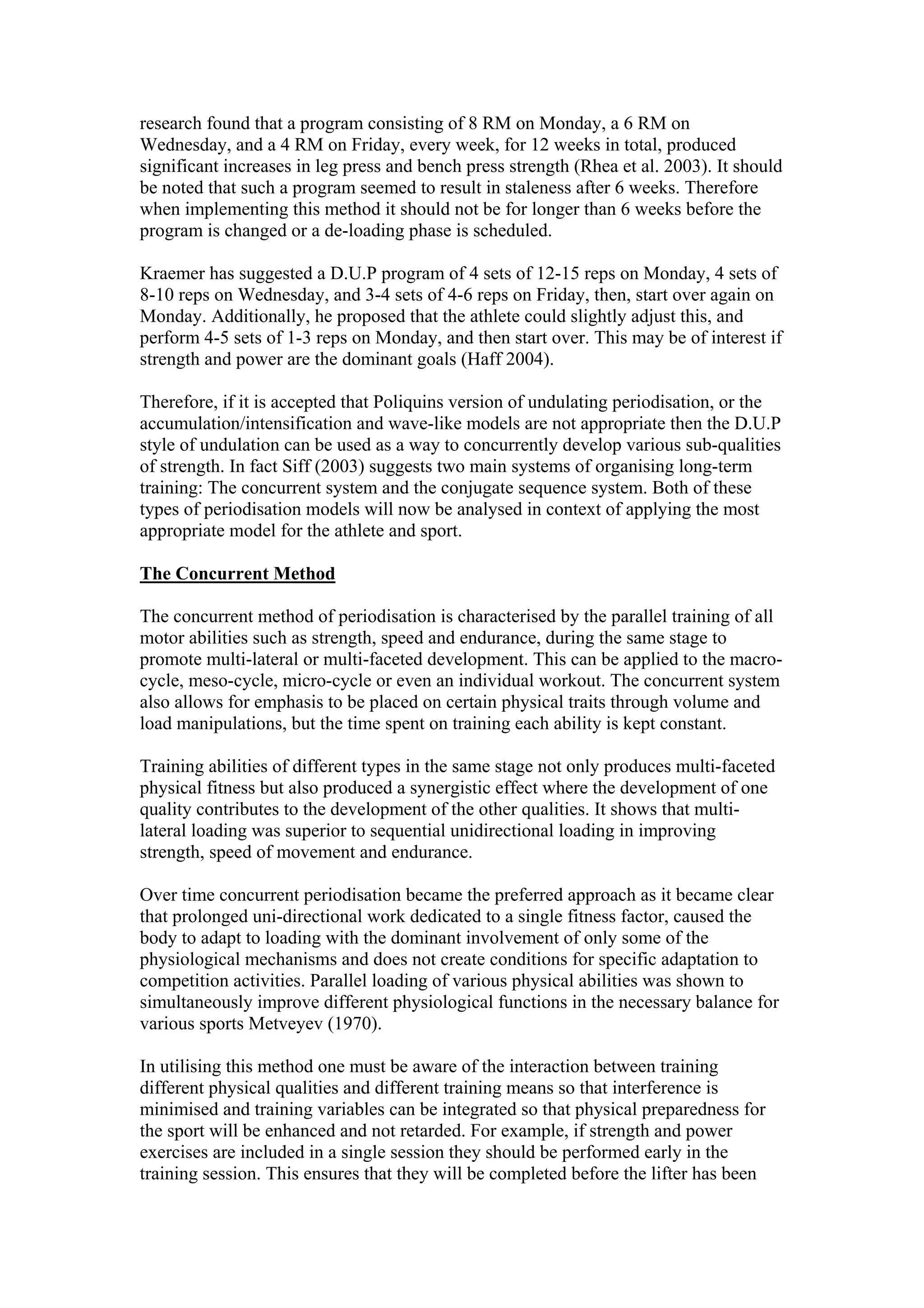 research found that a program consisting of 8 RM on Monday, a 6 RM on
Wednesday, and a 4 RM on Friday, every week, for 12 weeks in total, produced
significant increases in leg press and bench press strength (Rhea et al. 2003). It should
be noted that such a program seemed to result in staleness after 6 weeks. Therefore
when implementing this method it should not be for longer than 6 weeks before the
program is changed or a de-loading phase is scheduled.

Kraemer has suggested a D.U.P program of 4 sets of 12-15 reps on Monday, 4 sets of
8-10 reps on Wednesday, and 3-4 sets of 4-6 reps on Friday, then, start over again on
Monday. Additionally, he proposed that the athlete could slightly adjust this, and
perform 4-5 sets of 1-3 reps on Monday, and then start over. This may be of interest if
strength and power are the dominant goals (Haff 2004).

Therefore, if it is accepted that Poliquins version of undulating periodisation, or the
accumulation/intensification and wave-like models are not appropriate then the D.U.P
style of undulation can be used as a way to concurrently develop various sub-qualities
of strength. In fact Siff (2003) suggests two main systems of organising long-term
training: The concurrent system and the conjugate sequence system. Both of these
types of periodisation models will now be analysed in context of applying the most
appropriate model for the athlete and sport.

The Concurrent Method

The concurrent method of periodisation is characterised by the parallel training of all
motor abilities such as strength, speed and endurance, during the same stage to
promote multi-lateral or multi-faceted development. This can be applied to the macro-
cycle, meso-cycle, micro-cycle or even an individual workout. The concurrent system
also allows for emphasis to be placed on certain physical traits through volume and
load manipulations, but the time spent on training each ability is kept constant.

Training abilities of different types in the same stage not only produces multi-faceted
physical fitness but also produced a synergistic effect where the development of one
quality contributes to the development of the other qualities. It shows that multi-
lateral loading was superior to sequential unidirectional loading in improving
strength, speed of movement and endurance.

Over time concurrent periodisation became the preferred approach as it became clear
that prolonged uni-directional work dedicated to a single fitness factor, caused the
body to adapt to loading with the dominant involvement of only some of the
physiological mechanisms and does not create conditions for specific adaptation to
competition activities. Parallel loading of various physical abilities was shown to
simultaneously improve different physiological functions in the necessary balance for
various sports Metveyev (1970).

In utilising this method one must be aware of the interaction between training
different physical qualities and different training means so that interference is
minimised and training variables can be integrated so that physical preparedness for
the sport will be enhanced and not retarded. For example, if strength and power
exercises are included in a single session they should be performed early in the
training session. This ensures that they will be completed before the lifter has been
 
