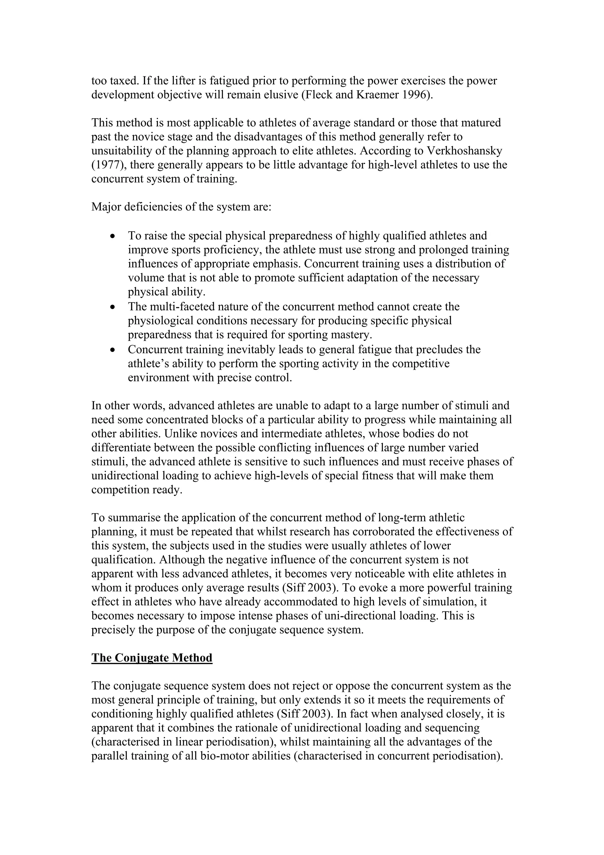 too taxed. If the lifter is fatigued prior to performing the power exercises the power
development objective will remain elusive (Fleck and Kraemer 1996).

This method is most applicable to athletes of average standard or those that matured
past the novice stage and the disadvantages of this method generally refer to
unsuitability of the planning approach to elite athletes. According to Verkhoshansky
(1977), there generally appears to be little advantage for high-level athletes to use the
concurrent system of training.

Major deficiencies of the system are:

   •   To raise the special physical preparedness of highly qualified athletes and
       improve sports proficiency, the athlete must use strong and prolonged training
       influences of appropriate emphasis. Concurrent training uses a distribution of
       volume that is not able to promote sufficient adaptation of the necessary
       physical ability.
   •   The multi-faceted nature of the concurrent method cannot create the
       physiological conditions necessary for producing specific physical
       preparedness that is required for sporting mastery.
   •   Concurrent training inevitably leads to general fatigue that precludes the
       athlete’s ability to perform the sporting activity in the competitive
       environment with precise control.

In other words, advanced athletes are unable to adapt to a large number of stimuli and
need some concentrated blocks of a particular ability to progress while maintaining all
other abilities. Unlike novices and intermediate athletes, whose bodies do not
differentiate between the possible conflicting influences of large number varied
stimuli, the advanced athlete is sensitive to such influences and must receive phases of
unidirectional loading to achieve high-levels of special fitness that will make them
competition ready.

To summarise the application of the concurrent method of long-term athletic
planning, it must be repeated that whilst research has corroborated the effectiveness of
this system, the subjects used in the studies were usually athletes of lower
qualification. Although the negative influence of the concurrent system is not
apparent with less advanced athletes, it becomes very noticeable with elite athletes in
whom it produces only average results (Siff 2003). To evoke a more powerful training
effect in athletes who have already accommodated to high levels of simulation, it
becomes necessary to impose intense phases of uni-directional loading. This is
precisely the purpose of the conjugate sequence system.

The Conjugate Method

The conjugate sequence system does not reject or oppose the concurrent system as the
most general principle of training, but only extends it so it meets the requirements of
conditioning highly qualified athletes (Siff 2003). In fact when analysed closely, it is
apparent that it combines the rationale of unidirectional loading and sequencing
(characterised in linear periodisation), whilst maintaining all the advantages of the
parallel training of all bio-motor abilities (characterised in concurrent periodisation).
 
