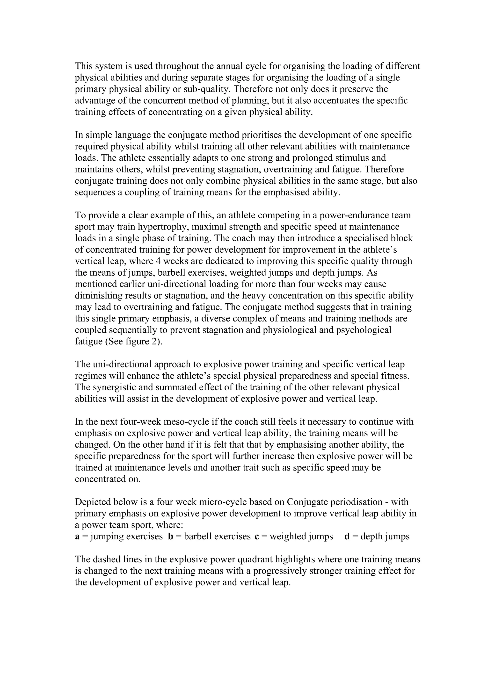 This system is used throughout the annual cycle for organising the loading of different
physical abilities and during separate stages for organising the loading of a single
primary physical ability or sub-quality. Therefore not only does it preserve the
advantage of the concurrent method of planning, but it also accentuates the specific
training effects of concentrating on a given physical ability.

In simple language the conjugate method prioritises the development of one specific
required physical ability whilst training all other relevant abilities with maintenance
loads. The athlete essentially adapts to one strong and prolonged stimulus and
maintains others, whilst preventing stagnation, overtraining and fatigue. Therefore
conjugate training does not only combine physical abilities in the same stage, but also
sequences a coupling of training means for the emphasised ability.

To provide a clear example of this, an athlete competing in a power-endurance team
sport may train hypertrophy, maximal strength and specific speed at maintenance
loads in a single phase of training. The coach may then introduce a specialised block
of concentrated training for power development for improvement in the athlete’s
vertical leap, where 4 weeks are dedicated to improving this specific quality through
the means of jumps, barbell exercises, weighted jumps and depth jumps. As
mentioned earlier uni-directional loading for more than four weeks may cause
diminishing results or stagnation, and the heavy concentration on this specific ability
may lead to overtraining and fatigue. The conjugate method suggests that in training
this single primary emphasis, a diverse complex of means and training methods are
coupled sequentially to prevent stagnation and physiological and psychological
fatigue (See figure 2).

The uni-directional approach to explosive power training and specific vertical leap
regimes will enhance the athlete’s special physical preparedness and special fitness.
The synergistic and summated effect of the training of the other relevant physical
abilities will assist in the development of explosive power and vertical leap.

In the next four-week meso-cycle if the coach still feels it necessary to continue with
emphasis on explosive power and vertical leap ability, the training means will be
changed. On the other hand if it is felt that that by emphasising another ability, the
specific preparedness for the sport will further increase then explosive power will be
trained at maintenance levels and another trait such as specific speed may be
concentrated on.

Depicted below is a four week micro-cycle based on Conjugate periodisation - with
primary emphasis on explosive power development to improve vertical leap ability in
a power team sport, where:
a = jumping exercises b = barbell exercises c = weighted jumps d = depth jumps

The dashed lines in the explosive power quadrant highlights where one training means
is changed to the next training means with a progressively stronger training effect for
the development of explosive power and vertical leap.
 