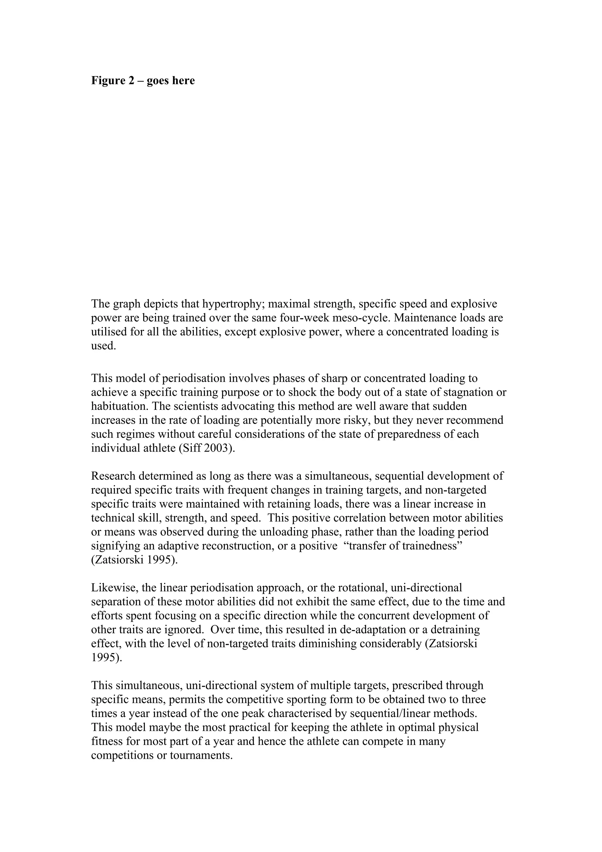 Figure 2 – goes here




The graph depicts that hypertrophy; maximal strength, specific speed and explosive
power are being trained over the same four-week meso-cycle. Maintenance loads are
utilised for all the abilities, except explosive power, where a concentrated loading is
used.

This model of periodisation involves phases of sharp or concentrated loading to
achieve a specific training purpose or to shock the body out of a state of stagnation or
habituation. The scientists advocating this method are well aware that sudden
increases in the rate of loading are potentially more risky, but they never recommend
such regimes without careful considerations of the state of preparedness of each
individual athlete (Siff 2003).

Research determined as long as there was a simultaneous, sequential development of
required specific traits with frequent changes in training targets, and non-targeted
specific traits were maintained with retaining loads, there was a linear increase in
technical skill, strength, and speed. This positive correlation between motor abilities
or means was observed during the unloading phase, rather than the loading period
signifying an adaptive reconstruction, or a positive “transfer of trainedness”
(Zatsiorski 1995).

Likewise, the linear periodisation approach, or the rotational, uni-directional
separation of these motor abilities did not exhibit the same effect, due to the time and
efforts spent focusing on a specific direction while the concurrent development of
other traits are ignored. Over time, this resulted in de-adaptation or a detraining
effect, with the level of non-targeted traits diminishing considerably (Zatsiorski
1995).

This simultaneous, uni-directional system of multiple targets, prescribed through
specific means, permits the competitive sporting form to be obtained two to three
times a year instead of the one peak characterised by sequential/linear methods.
This model maybe the most practical for keeping the athlete in optimal physical
fitness for most part of a year and hence the athlete can compete in many
competitions or tournaments.
 