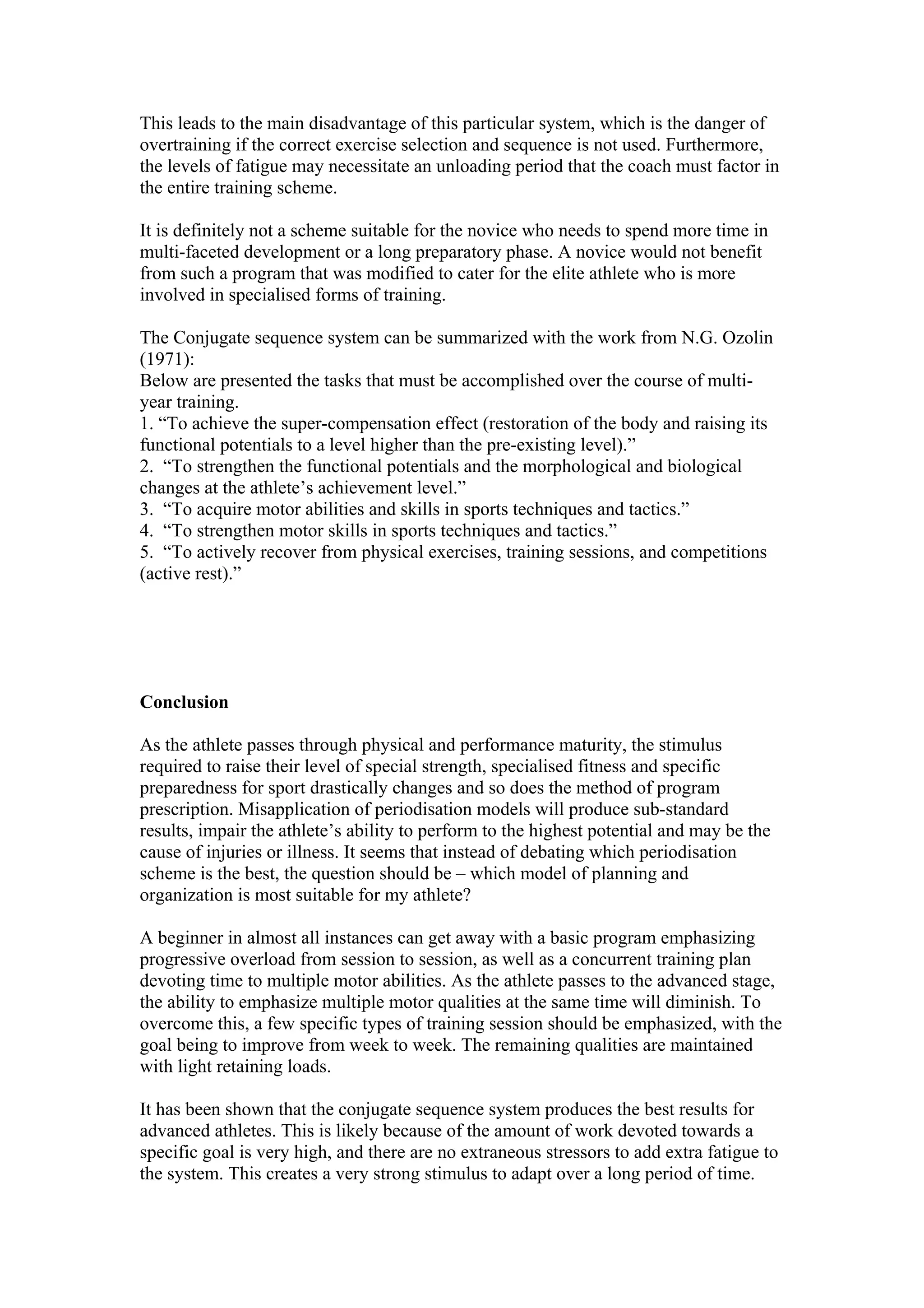 This leads to the main disadvantage of this particular system, which is the danger of
overtraining if the correct exercise selection and sequence is not used. Furthermore,
the levels of fatigue may necessitate an unloading period that the coach must factor in
the entire training scheme.

It is definitely not a scheme suitable for the novice who needs to spend more time in
multi-faceted development or a long preparatory phase. A novice would not benefit
from such a program that was modified to cater for the elite athlete who is more
involved in specialised forms of training.

The Conjugate sequence system can be summarized with the work from N.G. Ozolin
(1971):
Below are presented the tasks that must be accomplished over the course of multi-
year training.
1. “To achieve the super-compensation effect (restoration of the body and raising its
functional potentials to a level higher than the pre-existing level).”
2. “To strengthen the functional potentials and the morphological and biological
changes at the athlete’s achievement level.”
3. “To acquire motor abilities and skills in sports techniques and tactics.”
4. “To strengthen motor skills in sports techniques and tactics.”
5. “To actively recover from physical exercises, training sessions, and competitions
(active rest).”




Conclusion

As the athlete passes through physical and performance maturity, the stimulus
required to raise their level of special strength, specialised fitness and specific
preparedness for sport drastically changes and so does the method of program
prescription. Misapplication of periodisation models will produce sub-standard
results, impair the athlete’s ability to perform to the highest potential and may be the
cause of injuries or illness. It seems that instead of debating which periodisation
scheme is the best, the question should be – which model of planning and
organization is most suitable for my athlete?

A beginner in almost all instances can get away with a basic program emphasizing
progressive overload from session to session, as well as a concurrent training plan
devoting time to multiple motor abilities. As the athlete passes to the advanced stage,
the ability to emphasize multiple motor qualities at the same time will diminish. To
overcome this, a few specific types of training session should be emphasized, with the
goal being to improve from week to week. The remaining qualities are maintained
with light retaining loads.

It has been shown that the conjugate sequence system produces the best results for
advanced athletes. This is likely because of the amount of work devoted towards a
specific goal is very high, and there are no extraneous stressors to add extra fatigue to
the system. This creates a very strong stimulus to adapt over a long period of time.
 