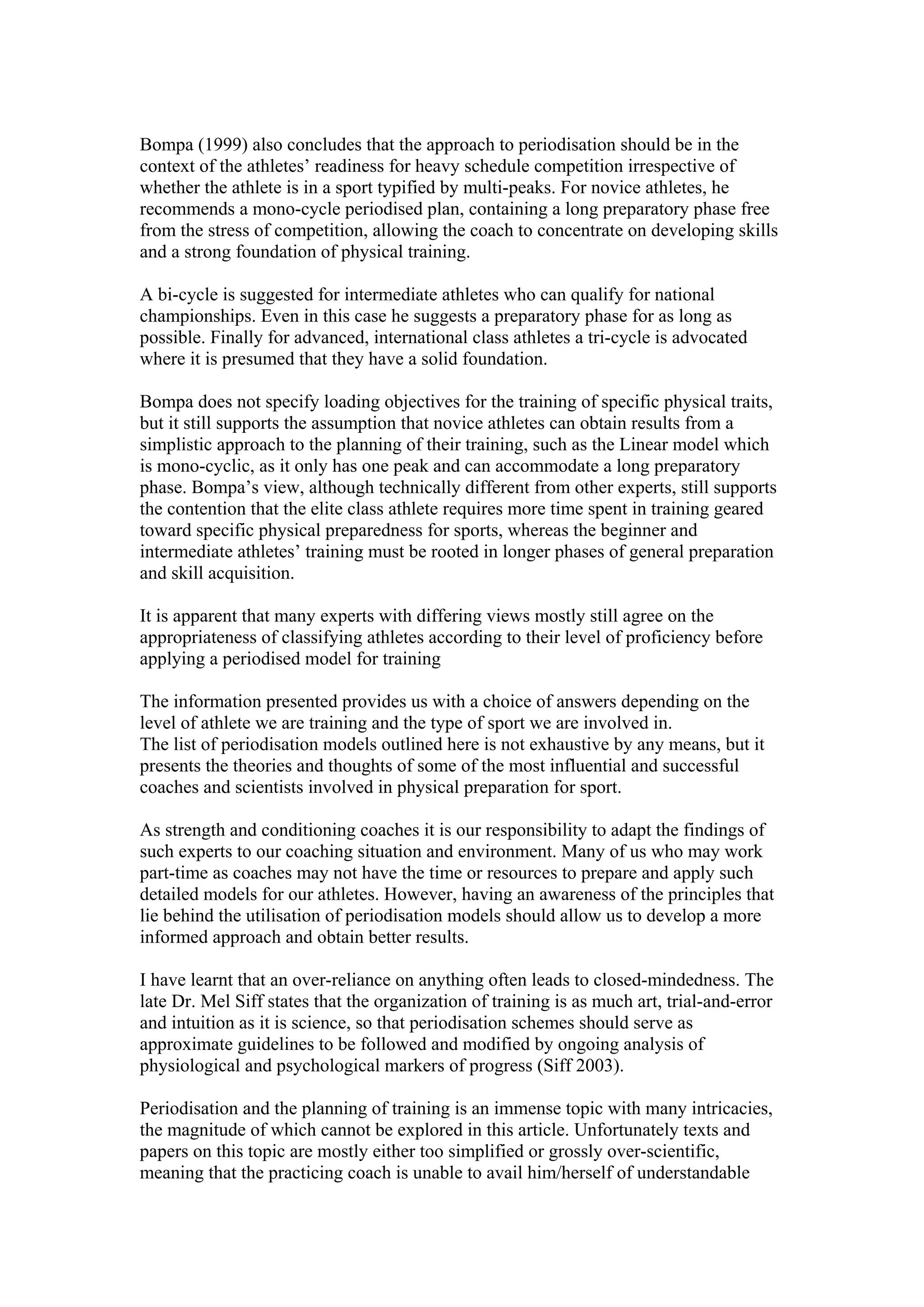 Bompa (1999) also concludes that the approach to periodisation should be in the
context of the athletes’ readiness for heavy schedule competition irrespective of
whether the athlete is in a sport typified by multi-peaks. For novice athletes, he
recommends a mono-cycle periodised plan, containing a long preparatory phase free
from the stress of competition, allowing the coach to concentrate on developing skills
and a strong foundation of physical training.

A bi-cycle is suggested for intermediate athletes who can qualify for national
championships. Even in this case he suggests a preparatory phase for as long as
possible. Finally for advanced, international class athletes a tri-cycle is advocated
where it is presumed that they have a solid foundation.

Bompa does not specify loading objectives for the training of specific physical traits,
but it still supports the assumption that novice athletes can obtain results from a
simplistic approach to the planning of their training, such as the Linear model which
is mono-cyclic, as it only has one peak and can accommodate a long preparatory
phase. Bompa’s view, although technically different from other experts, still supports
the contention that the elite class athlete requires more time spent in training geared
toward specific physical preparedness for sports, whereas the beginner and
intermediate athletes’ training must be rooted in longer phases of general preparation
and skill acquisition.

It is apparent that many experts with differing views mostly still agree on the
appropriateness of classifying athletes according to their level of proficiency before
applying a periodised model for training

The information presented provides us with a choice of answers depending on the
level of athlete we are training and the type of sport we are involved in.
The list of periodisation models outlined here is not exhaustive by any means, but it
presents the theories and thoughts of some of the most influential and successful
coaches and scientists involved in physical preparation for sport.

As strength and conditioning coaches it is our responsibility to adapt the findings of
such experts to our coaching situation and environment. Many of us who may work
part-time as coaches may not have the time or resources to prepare and apply such
detailed models for our athletes. However, having an awareness of the principles that
lie behind the utilisation of periodisation models should allow us to develop a more
informed approach and obtain better results.

I have learnt that an over-reliance on anything often leads to closed-mindedness. The
late Dr. Mel Siff states that the organization of training is as much art, trial-and-error
and intuition as it is science, so that periodisation schemes should serve as
approximate guidelines to be followed and modified by ongoing analysis of
physiological and psychological markers of progress (Siff 2003).

Periodisation and the planning of training is an immense topic with many intricacies,
the magnitude of which cannot be explored in this article. Unfortunately texts and
papers on this topic are mostly either too simplified or grossly over-scientific,
meaning that the practicing coach is unable to avail him/herself of understandable
 