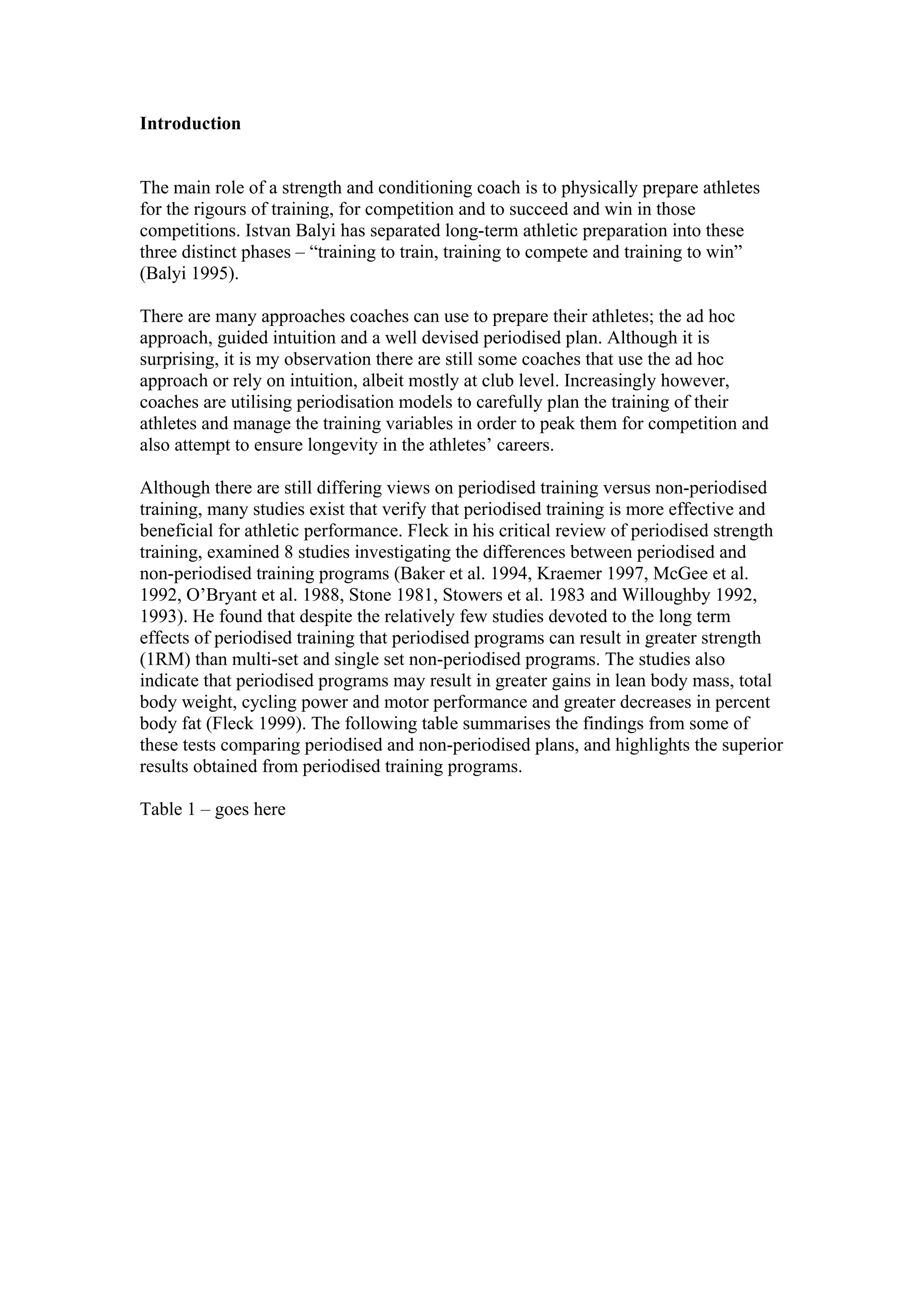 Introduction


The main role of a strength and conditioning coach is to physically prepare athletes
for the rigours of training, for competition and to succeed and win in those
competitions. Istvan Balyi has separated long-term athletic preparation into these
three distinct phases – “training to train, training to compete and training to win”
(Balyi 1995).

There are many approaches coaches can use to prepare their athletes; the ad hoc
approach, guided intuition and a well devised periodised plan. Although it is
surprising, it is my observation there are still some coaches that use the ad hoc
approach or rely on intuition, albeit mostly at club level. Increasingly however,
coaches are utilising periodisation models to carefully plan the training of their
athletes and manage the training variables in order to peak them for competition and
also attempt to ensure longevity in the athletes’ careers.

Although there are still differing views on periodised training versus non-periodised
training, many studies exist that verify that periodised training is more effective and
beneficial for athletic performance. Fleck in his critical review of periodised strength
training, examined 8 studies investigating the differences between periodised and
non-periodised training programs (Baker et al. 1994, Kraemer 1997, McGee et al.
1992, O’Bryant et al. 1988, Stone 1981, Stowers et al. 1983 and Willoughby 1992,
1993). He found that despite the relatively few studies devoted to the long term
effects of periodised training that periodised programs can result in greater strength
(1RM) than multi-set and single set non-periodised programs. The studies also
indicate that periodised programs may result in greater gains in lean body mass, total
body weight, cycling power and motor performance and greater decreases in percent
body fat (Fleck 1999). The following table summarises the findings from some of
these tests comparing periodised and non-periodised plans, and highlights the superior
results obtained from periodised training programs.

Table 1 – goes here
 