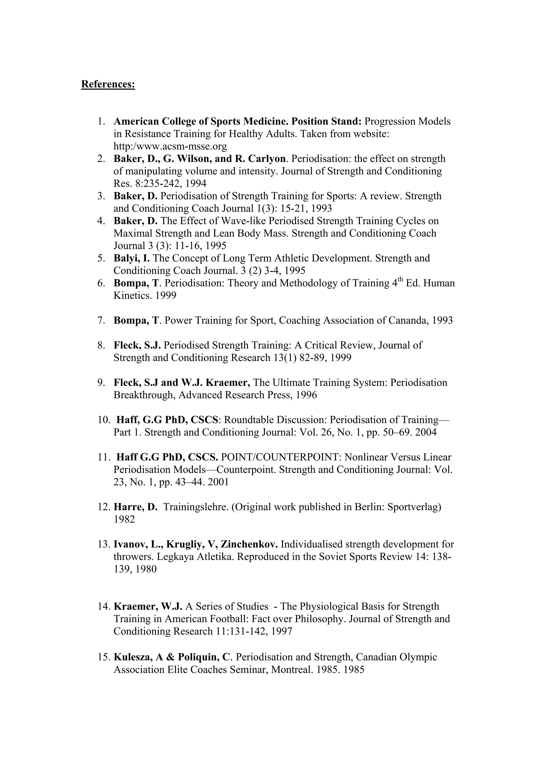 References:


   1. American College of Sports Medicine. Position Stand: Progression Models
      in Resistance Training for Healthy Adults. Taken from website:
      http:/www.acsm-msse.org
   2. Baker, D., G. Wilson, and R. Carlyon. Periodisation: the effect on strength
      of manipulating volume and intensity. Journal of Strength and Conditioning
      Res. 8:235-242, 1994
   3. Baker, D. Periodisation of Strength Training for Sports: A review. Strength
      and Conditioning Coach Journal 1(3): 15-21, 1993
   4. Baker, D. The Effect of Wave-like Periodised Strength Training Cycles on
      Maximal Strength and Lean Body Mass. Strength and Conditioning Coach
      Journal 3 (3): 11-16, 1995
   5. Balyi, I. The Concept of Long Term Athletic Development. Strength and
      Conditioning Coach Journal. 3 (2) 3-4, 1995
   6. Bompa, T. Periodisation: Theory and Methodology of Training 4th Ed. Human
      Kinetics. 1999

   7. Bompa, T. Power Training for Sport, Coaching Association of Cananda, 1993

   8. Fleck, S.J. Periodised Strength Training: A Critical Review, Journal of
      Strength and Conditioning Research 13(1) 82-89, 1999

   9. Fleck, S.J and W.J. Kraemer, The Ultimate Training System: Periodisation
      Breakthrough, Advanced Research Press, 1996

   10. Haff, G.G PhD, CSCS: Roundtable Discussion: Periodisation of Training—
       Part 1. Strength and Conditioning Journal: Vol. 26, No. 1, pp. 50–69. 2004

   11. Haff G.G PhD, CSCS. POINT/COUNTERPOINT: Nonlinear Versus Linear
       Periodisation Models—Counterpoint. Strength and Conditioning Journal: Vol.
       23, No. 1, pp. 43–44. 2001

   12. Harre, D. Trainingslehre. (Original work published in Berlin: Sportverlag)
       1982

   13. Ivanov, L., Krugliy, V, Zinchenkov. Individualised strength development for
       throwers. Legkaya Atletika. Reproduced in the Soviet Sports Review 14: 138-
       139, 1980


   14. Kraemer, W.J. A Series of Studies - The Physiological Basis for Strength
       Training in American Football: Fact over Philosophy. Journal of Strength and
       Conditioning Research 11:131-142, 1997

   15. Kulesza, A & Poliquin, C. Periodisation and Strength, Canadian Olympic
       Association Elite Coaches Seminar, Montreal. 1985. 1985
 