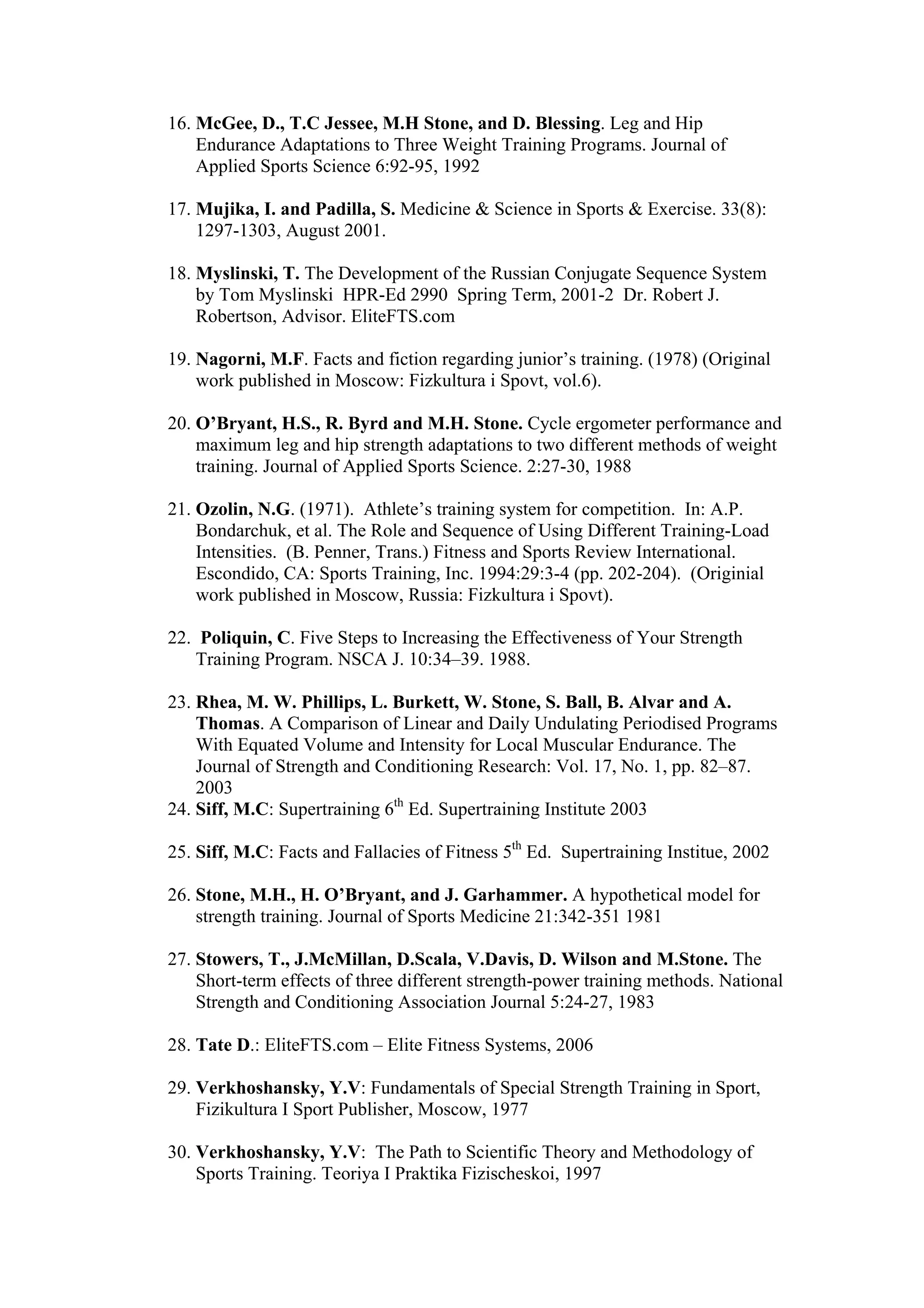 16. McGee, D., T.C Jessee, M.H Stone, and D. Blessing. Leg and Hip
    Endurance Adaptations to Three Weight Training Programs. Journal of
    Applied Sports Science 6:92-95, 1992

17. Mujika, I. and Padilla, S. Medicine & Science in Sports & Exercise. 33(8):
    1297-1303, August 2001.

18. Myslinski, T. The Development of the Russian Conjugate Sequence System
    by Tom Myslinski HPR-Ed 2990 Spring Term, 2001-2 Dr. Robert J.
    Robertson, Advisor. EliteFTS.com

19. Nagorni, M.F. Facts and fiction regarding junior’s training. (1978) (Original
    work published in Moscow: Fizkultura i Spovt, vol.6).

20. O’Bryant, H.S., R. Byrd and M.H. Stone. Cycle ergometer performance and
    maximum leg and hip strength adaptations to two different methods of weight
    training. Journal of Applied Sports Science. 2:27-30, 1988

21. Ozolin, N.G. (1971). Athlete’s training system for competition. In: A.P.
    Bondarchuk, et al. The Role and Sequence of Using Different Training-Load
    Intensities. (B. Penner, Trans.) Fitness and Sports Review International.
    Escondido, CA: Sports Training, Inc. 1994:29:3-4 (pp. 202-204). (Originial
    work published in Moscow, Russia: Fizkultura i Spovt).

22. Poliquin, C. Five Steps to Increasing the Effectiveness of Your Strength
    Training Program. NSCA J. 10:34–39. 1988.

23. Rhea, M. W. Phillips, L. Burkett, W. Stone, S. Ball, B. Alvar and A.
    Thomas. A Comparison of Linear and Daily Undulating Periodised Programs
    With Equated Volume and Intensity for Local Muscular Endurance. The
    Journal of Strength and Conditioning Research: Vol. 17, No. 1, pp. 82–87.
    2003
24. Siff, M.C: Supertraining 6th Ed. Supertraining Institute 2003

25. Siff, M.C: Facts and Fallacies of Fitness 5th Ed. Supertraining Institue, 2002

26. Stone, M.H., H. O’Bryant, and J. Garhammer. A hypothetical model for
    strength training. Journal of Sports Medicine 21:342-351 1981

27. Stowers, T., J.McMillan, D.Scala, V.Davis, D. Wilson and M.Stone. The
    Short-term effects of three different strength-power training methods. National
    Strength and Conditioning Association Journal 5:24-27, 1983

28. Tate D.: EliteFTS.com – Elite Fitness Systems, 2006

29. Verkhoshansky, Y.V: Fundamentals of Special Strength Training in Sport,
    Fizikultura I Sport Publisher, Moscow, 1977

30. Verkhoshansky, Y.V: The Path to Scientific Theory and Methodology of
    Sports Training. Teoriya I Praktika Fizischeskoi, 1997
 