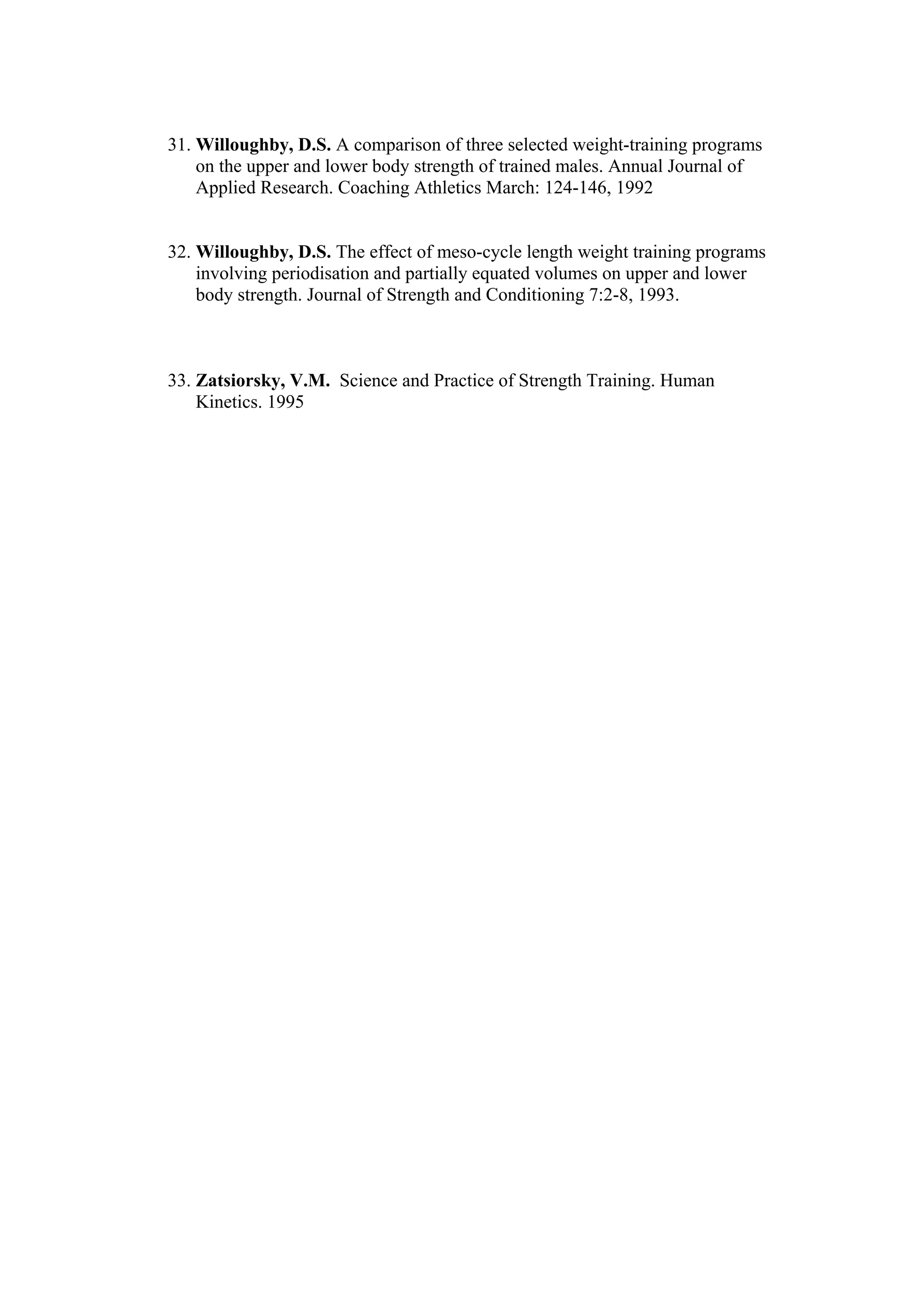 31. Willoughby, D.S. A comparison of three selected weight-training programs
    on the upper and lower body strength of trained males. Annual Journal of
    Applied Research. Coaching Athletics March: 124-146, 1992


32. Willoughby, D.S. The effect of meso-cycle length weight training programs
    involving periodisation and partially equated volumes on upper and lower
    body strength. Journal of Strength and Conditioning 7:2-8, 1993.



33. Zatsiorsky, V.M. Science and Practice of Strength Training. Human
    Kinetics. 1995
 