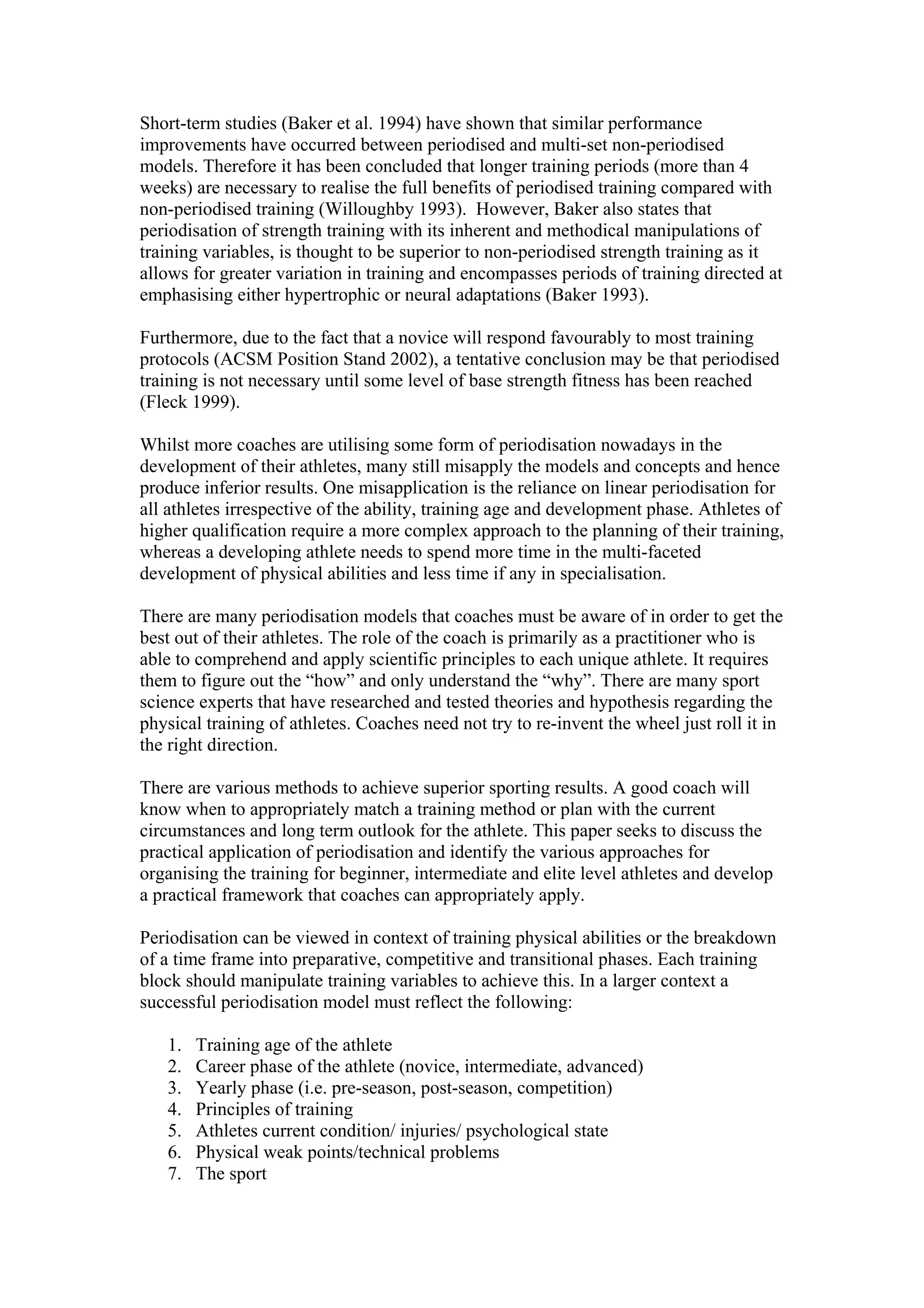 Short-term studies (Baker et al. 1994) have shown that similar performance
improvements have occurred between periodised and multi-set non-periodised
models. Therefore it has been concluded that longer training periods (more than 4
weeks) are necessary to realise the full benefits of periodised training compared with
non-periodised training (Willoughby 1993). However, Baker also states that
periodisation of strength training with its inherent and methodical manipulations of
training variables, is thought to be superior to non-periodised strength training as it
allows for greater variation in training and encompasses periods of training directed at
emphasising either hypertrophic or neural adaptations (Baker 1993).

Furthermore, due to the fact that a novice will respond favourably to most training
protocols (ACSM Position Stand 2002), a tentative conclusion may be that periodised
training is not necessary until some level of base strength fitness has been reached
(Fleck 1999).

Whilst more coaches are utilising some form of periodisation nowadays in the
development of their athletes, many still misapply the models and concepts and hence
produce inferior results. One misapplication is the reliance on linear periodisation for
all athletes irrespective of the ability, training age and development phase. Athletes of
higher qualification require a more complex approach to the planning of their training,
whereas a developing athlete needs to spend more time in the multi-faceted
development of physical abilities and less time if any in specialisation.

There are many periodisation models that coaches must be aware of in order to get the
best out of their athletes. The role of the coach is primarily as a practitioner who is
able to comprehend and apply scientific principles to each unique athlete. It requires
them to figure out the “how” and only understand the “why”. There are many sport
science experts that have researched and tested theories and hypothesis regarding the
physical training of athletes. Coaches need not try to re-invent the wheel just roll it in
the right direction.

There are various methods to achieve superior sporting results. A good coach will
know when to appropriately match a training method or plan with the current
circumstances and long term outlook for the athlete. This paper seeks to discuss the
practical application of periodisation and identify the various approaches for
organising the training for beginner, intermediate and elite level athletes and develop
a practical framework that coaches can appropriately apply.

Periodisation can be viewed in context of training physical abilities or the breakdown
of a time frame into preparative, competitive and transitional phases. Each training
block should manipulate training variables to achieve this. In a larger context a
successful periodisation model must reflect the following:

   1.   Training age of the athlete
   2.   Career phase of the athlete (novice, intermediate, advanced)
   3.   Yearly phase (i.e. pre-season, post-season, competition)
   4.   Principles of training
   5.   Athletes current condition/ injuries/ psychological state
   6.   Physical weak points/technical problems
   7.   The sport
 