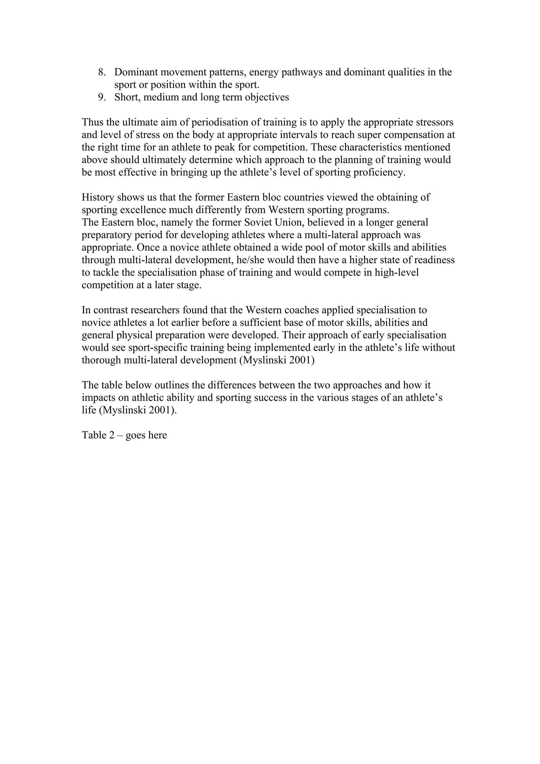 8. Dominant movement patterns, energy pathways and dominant qualities in the
      sport or position within the sport.
   9. Short, medium and long term objectives

Thus the ultimate aim of periodisation of training is to apply the appropriate stressors
and level of stress on the body at appropriate intervals to reach super compensation at
the right time for an athlete to peak for competition. These characteristics mentioned
above should ultimately determine which approach to the planning of training would
be most effective in bringing up the athlete’s level of sporting proficiency.

History shows us that the former Eastern bloc countries viewed the obtaining of
sporting excellence much differently from Western sporting programs.
The Eastern bloc, namely the former Soviet Union, believed in a longer general
preparatory period for developing athletes where a multi-lateral approach was
appropriate. Once a novice athlete obtained a wide pool of motor skills and abilities
through multi-lateral development, he/she would then have a higher state of readiness
to tackle the specialisation phase of training and would compete in high-level
competition at a later stage.

In contrast researchers found that the Western coaches applied specialisation to
novice athletes a lot earlier before a sufficient base of motor skills, abilities and
general physical preparation were developed. Their approach of early specialisation
would see sport-specific training being implemented early in the athlete’s life without
thorough multi-lateral development (Myslinski 2001)

The table below outlines the differences between the two approaches and how it
impacts on athletic ability and sporting success in the various stages of an athlete’s
life (Myslinski 2001).

Table 2 – goes here
 