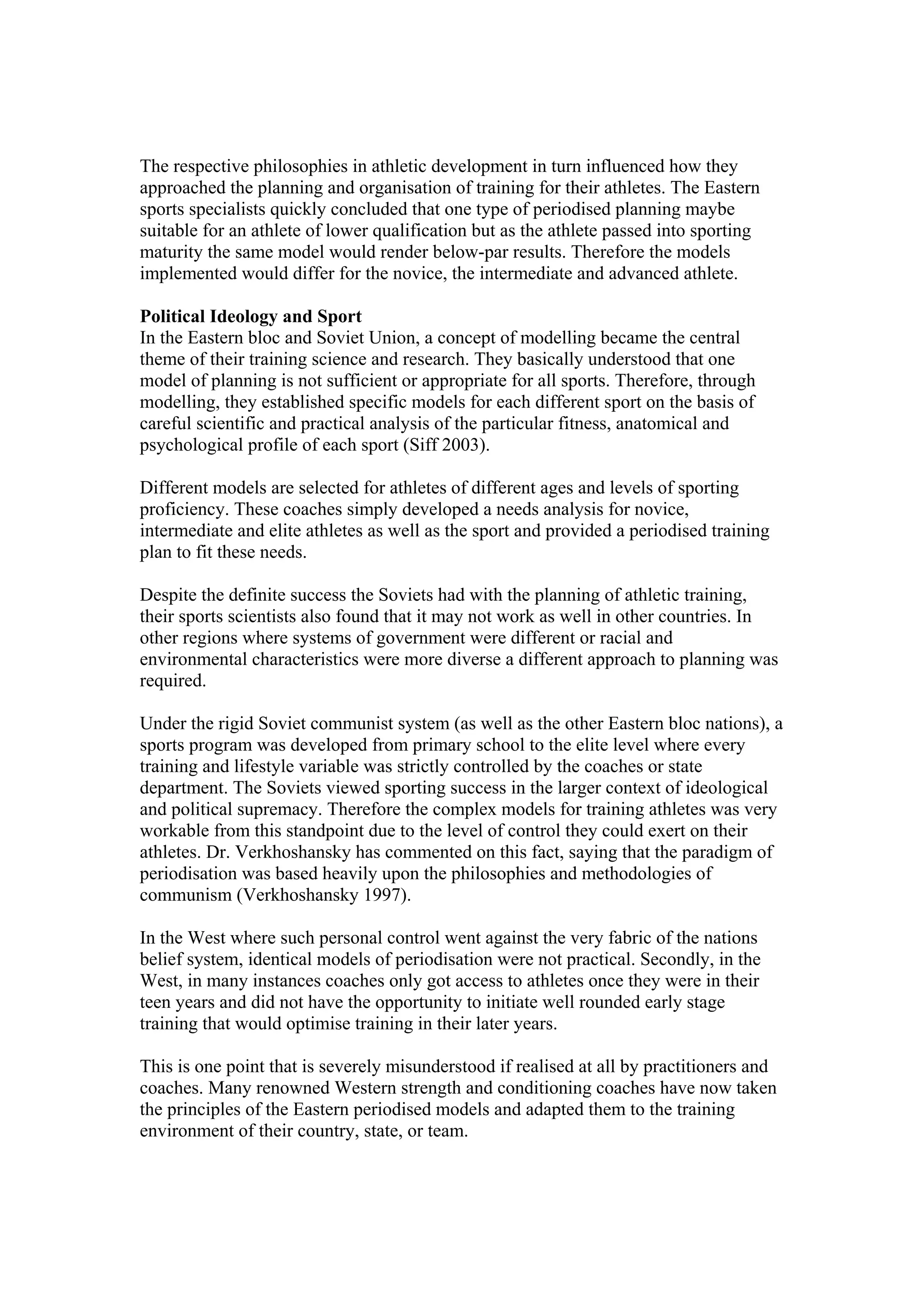The respective philosophies in athletic development in turn influenced how they
approached the planning and organisation of training for their athletes. The Eastern
sports specialists quickly concluded that one type of periodised planning maybe
suitable for an athlete of lower qualification but as the athlete passed into sporting
maturity the same model would render below-par results. Therefore the models
implemented would differ for the novice, the intermediate and advanced athlete.

Political Ideology and Sport
In the Eastern bloc and Soviet Union, a concept of modelling became the central
theme of their training science and research. They basically understood that one
model of planning is not sufficient or appropriate for all sports. Therefore, through
modelling, they established specific models for each different sport on the basis of
careful scientific and practical analysis of the particular fitness, anatomical and
psychological profile of each sport (Siff 2003).

Different models are selected for athletes of different ages and levels of sporting
proficiency. These coaches simply developed a needs analysis for novice,
intermediate and elite athletes as well as the sport and provided a periodised training
plan to fit these needs.

Despite the definite success the Soviets had with the planning of athletic training,
their sports scientists also found that it may not work as well in other countries. In
other regions where systems of government were different or racial and
environmental characteristics were more diverse a different approach to planning was
required.

Under the rigid Soviet communist system (as well as the other Eastern bloc nations), a
sports program was developed from primary school to the elite level where every
training and lifestyle variable was strictly controlled by the coaches or state
department. The Soviets viewed sporting success in the larger context of ideological
and political supremacy. Therefore the complex models for training athletes was very
workable from this standpoint due to the level of control they could exert on their
athletes. Dr. Verkhoshansky has commented on this fact, saying that the paradigm of
periodisation was based heavily upon the philosophies and methodologies of
communism (Verkhoshansky 1997).

In the West where such personal control went against the very fabric of the nations
belief system, identical models of periodisation were not practical. Secondly, in the
West, in many instances coaches only got access to athletes once they were in their
teen years and did not have the opportunity to initiate well rounded early stage
training that would optimise training in their later years.

This is one point that is severely misunderstood if realised at all by practitioners and
coaches. Many renowned Western strength and conditioning coaches have now taken
the principles of the Eastern periodised models and adapted them to the training
environment of their country, state, or team.
 