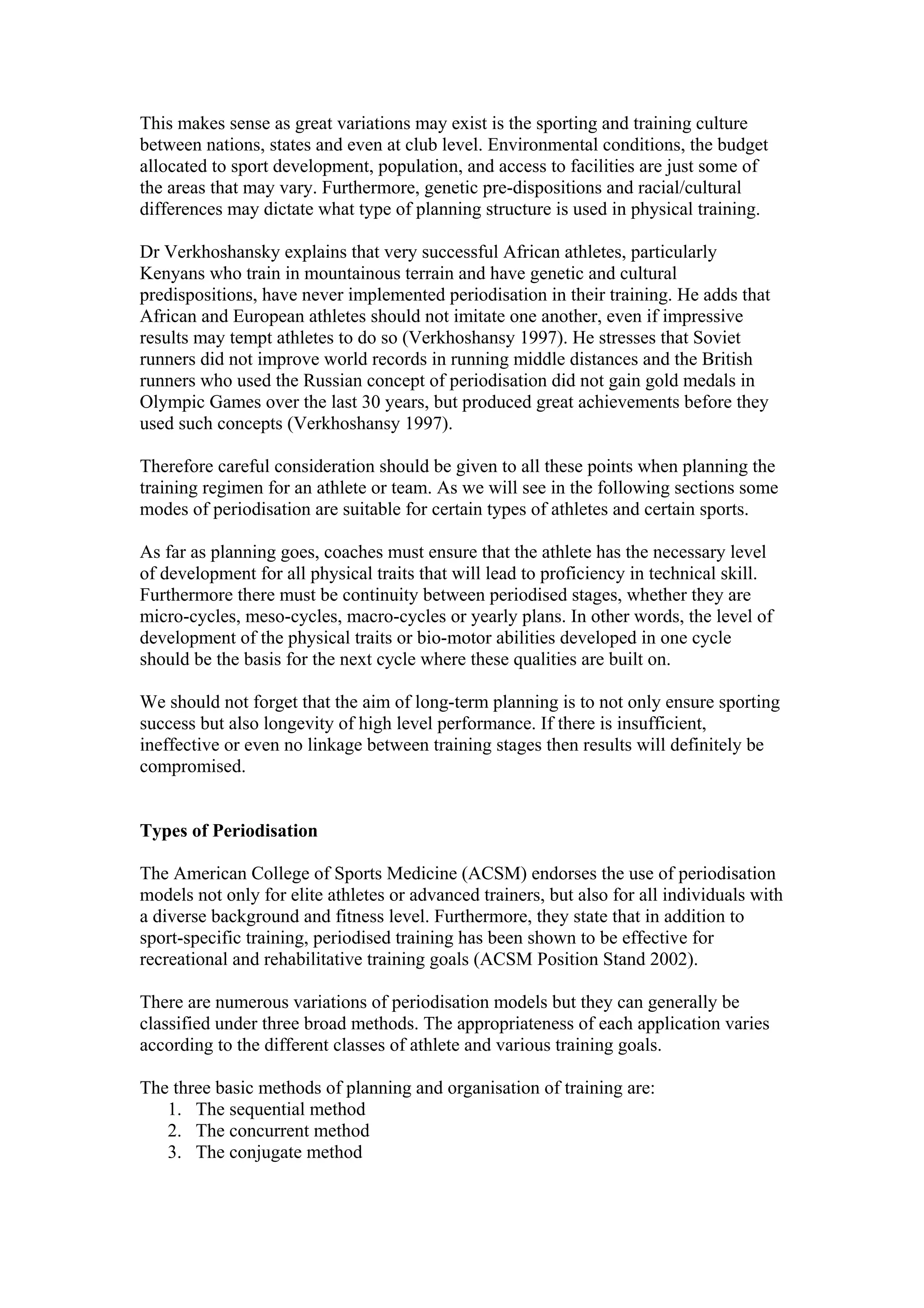 This makes sense as great variations may exist is the sporting and training culture
between nations, states and even at club level. Environmental conditions, the budget
allocated to sport development, population, and access to facilities are just some of
the areas that may vary. Furthermore, genetic pre-dispositions and racial/cultural
differences may dictate what type of planning structure is used in physical training.

Dr Verkhoshansky explains that very successful African athletes, particularly
Kenyans who train in mountainous terrain and have genetic and cultural
predispositions, have never implemented periodisation in their training. He adds that
African and European athletes should not imitate one another, even if impressive
results may tempt athletes to do so (Verkhoshansy 1997). He stresses that Soviet
runners did not improve world records in running middle distances and the British
runners who used the Russian concept of periodisation did not gain gold medals in
Olympic Games over the last 30 years, but produced great achievements before they
used such concepts (Verkhoshansy 1997).

Therefore careful consideration should be given to all these points when planning the
training regimen for an athlete or team. As we will see in the following sections some
modes of periodisation are suitable for certain types of athletes and certain sports.

As far as planning goes, coaches must ensure that the athlete has the necessary level
of development for all physical traits that will lead to proficiency in technical skill.
Furthermore there must be continuity between periodised stages, whether they are
micro-cycles, meso-cycles, macro-cycles or yearly plans. In other words, the level of
development of the physical traits or bio-motor abilities developed in one cycle
should be the basis for the next cycle where these qualities are built on.

We should not forget that the aim of long-term planning is to not only ensure sporting
success but also longevity of high level performance. If there is insufficient,
ineffective or even no linkage between training stages then results will definitely be
compromised.


Types of Periodisation

The American College of Sports Medicine (ACSM) endorses the use of periodisation
models not only for elite athletes or advanced trainers, but also for all individuals with
a diverse background and fitness level. Furthermore, they state that in addition to
sport-specific training, periodised training has been shown to be effective for
recreational and rehabilitative training goals (ACSM Position Stand 2002).

There are numerous variations of periodisation models but they can generally be
classified under three broad methods. The appropriateness of each application varies
according to the different classes of athlete and various training goals.

The three basic methods of planning and organisation of training are:
   1. The sequential method
   2. The concurrent method
   3. The conjugate method
 