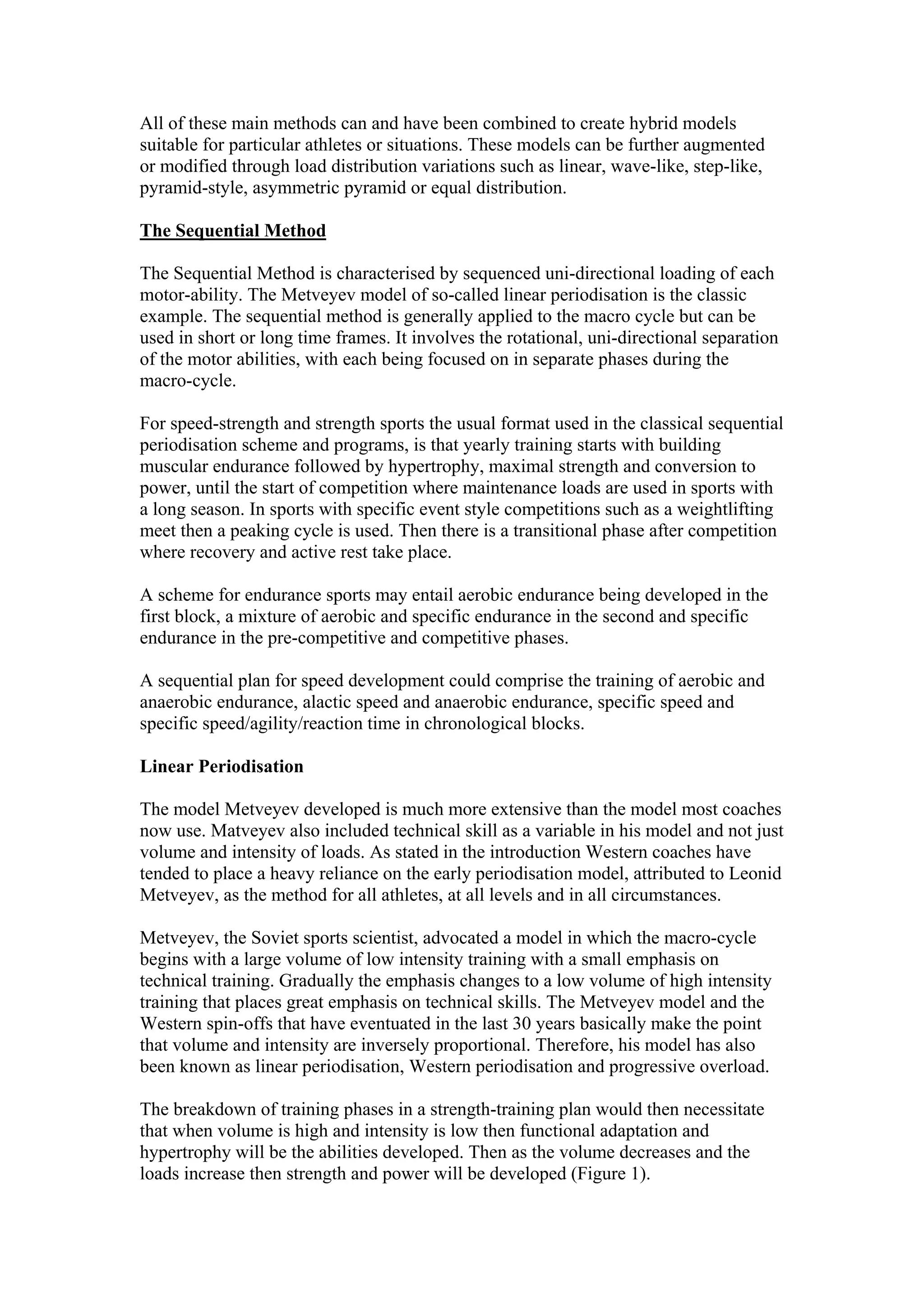 All of these main methods can and have been combined to create hybrid models
suitable for particular athletes or situations. These models can be further augmented
or modified through load distribution variations such as linear, wave-like, step-like,
pyramid-style, asymmetric pyramid or equal distribution.

The Sequential Method

The Sequential Method is characterised by sequenced uni-directional loading of each
motor-ability. The Metveyev model of so-called linear periodisation is the classic
example. The sequential method is generally applied to the macro cycle but can be
used in short or long time frames. It involves the rotational, uni-directional separation
of the motor abilities, with each being focused on in separate phases during the
macro-cycle.

For speed-strength and strength sports the usual format used in the classical sequential
periodisation scheme and programs, is that yearly training starts with building
muscular endurance followed by hypertrophy, maximal strength and conversion to
power, until the start of competition where maintenance loads are used in sports with
a long season. In sports with specific event style competitions such as a weightlifting
meet then a peaking cycle is used. Then there is a transitional phase after competition
where recovery and active rest take place.

A scheme for endurance sports may entail aerobic endurance being developed in the
first block, a mixture of aerobic and specific endurance in the second and specific
endurance in the pre-competitive and competitive phases.

A sequential plan for speed development could comprise the training of aerobic and
anaerobic endurance, alactic speed and anaerobic endurance, specific speed and
specific speed/agility/reaction time in chronological blocks.

Linear Periodisation

The model Metveyev developed is much more extensive than the model most coaches
now use. Matveyev also included technical skill as a variable in his model and not just
volume and intensity of loads. As stated in the introduction Western coaches have
tended to place a heavy reliance on the early periodisation model, attributed to Leonid
Metveyev, as the method for all athletes, at all levels and in all circumstances.

Metveyev, the Soviet sports scientist, advocated a model in which the macro-cycle
begins with a large volume of low intensity training with a small emphasis on
technical training. Gradually the emphasis changes to a low volume of high intensity
training that places great emphasis on technical skills. The Metveyev model and the
Western spin-offs that have eventuated in the last 30 years basically make the point
that volume and intensity are inversely proportional. Therefore, his model has also
been known as linear periodisation, Western periodisation and progressive overload.

The breakdown of training phases in a strength-training plan would then necessitate
that when volume is high and intensity is low then functional adaptation and
hypertrophy will be the abilities developed. Then as the volume decreases and the
loads increase then strength and power will be developed (Figure 1).
 