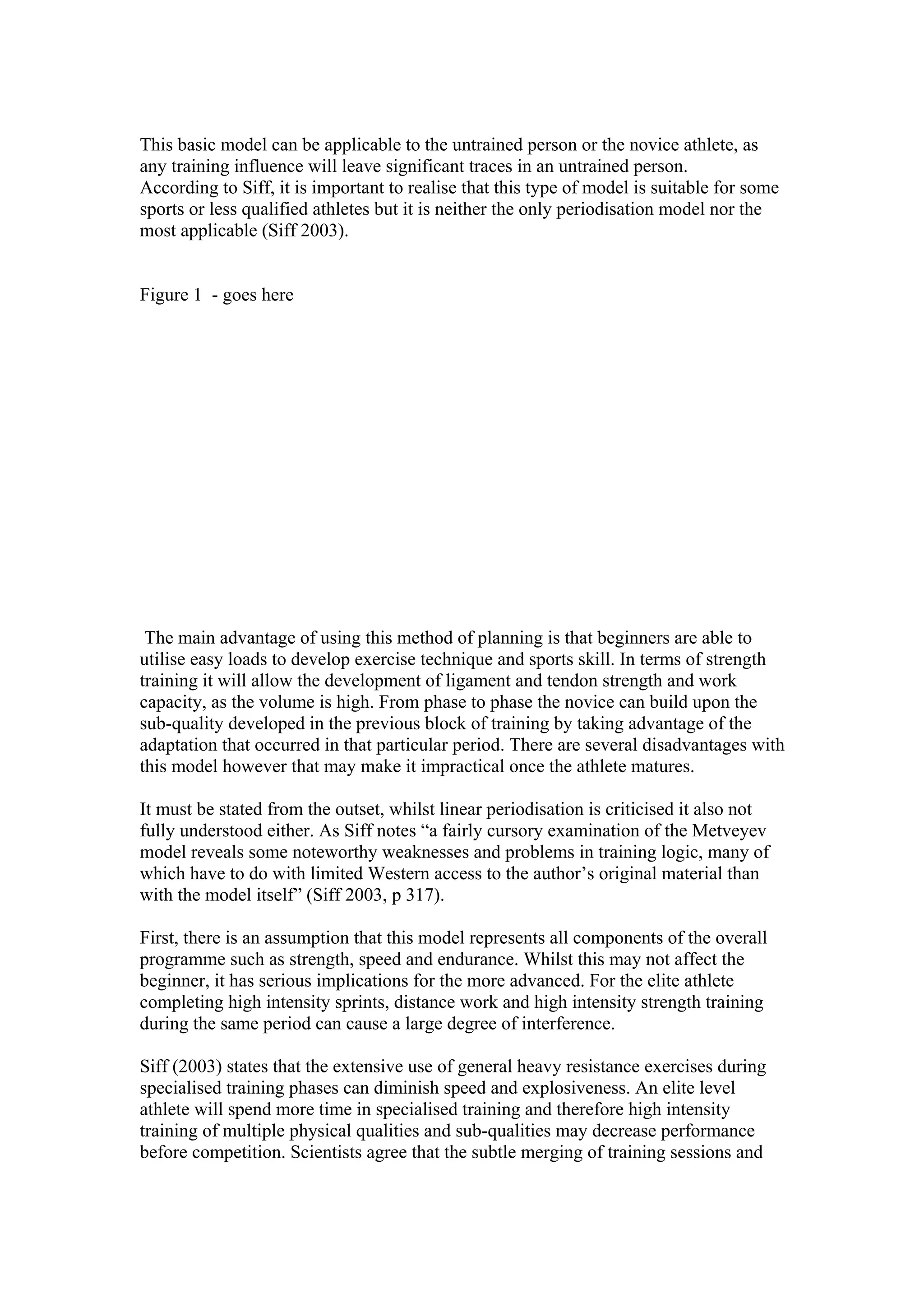 This basic model can be applicable to the untrained person or the novice athlete, as
any training influence will leave significant traces in an untrained person.
According to Siff, it is important to realise that this type of model is suitable for some
sports or less qualified athletes but it is neither the only periodisation model nor the
most applicable (Siff 2003).


Figure 1 - goes here




 The main advantage of using this method of planning is that beginners are able to
utilise easy loads to develop exercise technique and sports skill. In terms of strength
training it will allow the development of ligament and tendon strength and work
capacity, as the volume is high. From phase to phase the novice can build upon the
sub-quality developed in the previous block of training by taking advantage of the
adaptation that occurred in that particular period. There are several disadvantages with
this model however that may make it impractical once the athlete matures.

It must be stated from the outset, whilst linear periodisation is criticised it also not
fully understood either. As Siff notes “a fairly cursory examination of the Metveyev
model reveals some noteworthy weaknesses and problems in training logic, many of
which have to do with limited Western access to the author’s original material than
with the model itself” (Siff 2003, p 317).

First, there is an assumption that this model represents all components of the overall
programme such as strength, speed and endurance. Whilst this may not affect the
beginner, it has serious implications for the more advanced. For the elite athlete
completing high intensity sprints, distance work and high intensity strength training
during the same period can cause a large degree of interference.

Siff (2003) states that the extensive use of general heavy resistance exercises during
specialised training phases can diminish speed and explosiveness. An elite level
athlete will spend more time in specialised training and therefore high intensity
training of multiple physical qualities and sub-qualities may decrease performance
before competition. Scientists agree that the subtle merging of training sessions and
 