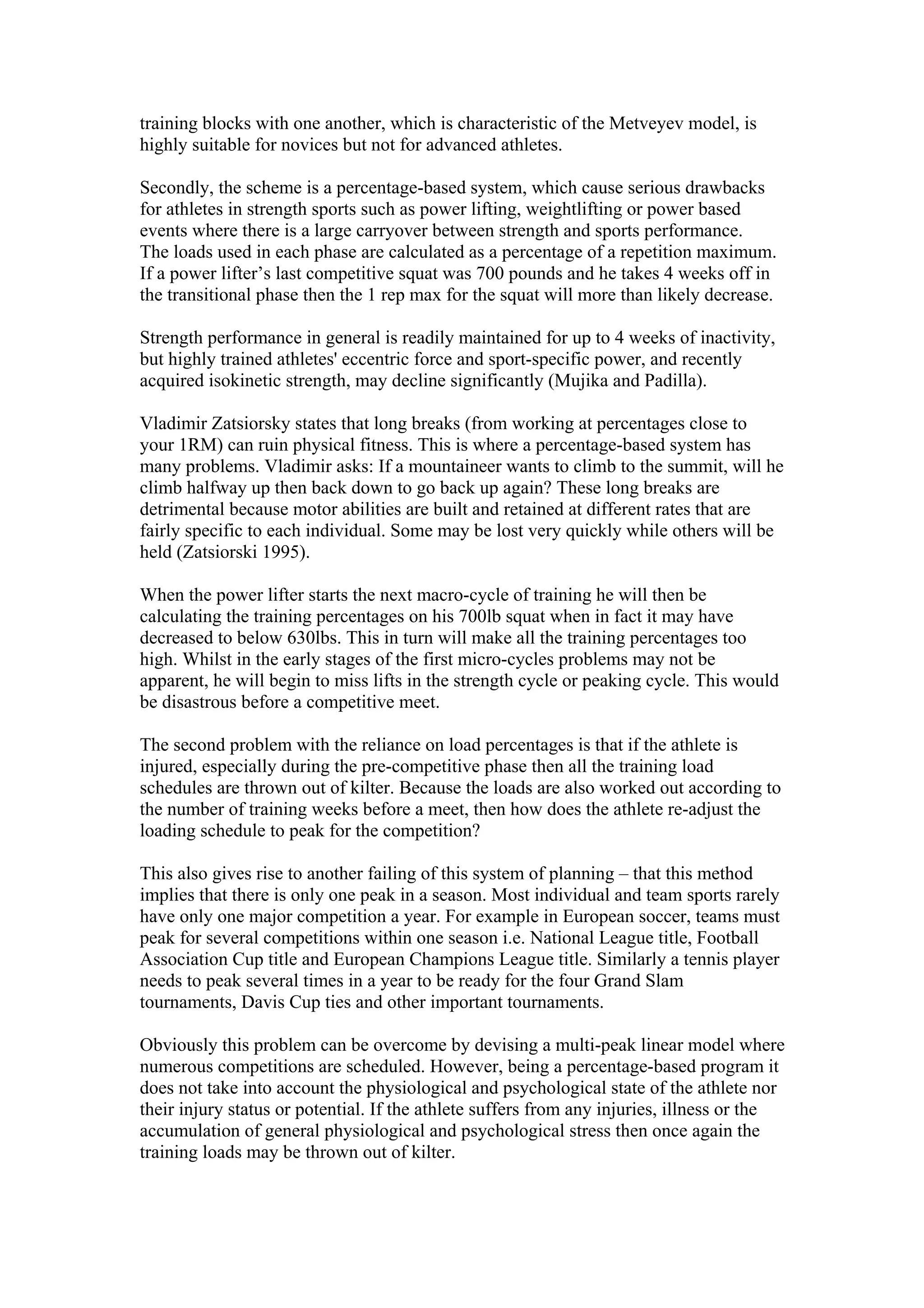 training blocks with one another, which is characteristic of the Metveyev model, is
highly suitable for novices but not for advanced athletes.

Secondly, the scheme is a percentage-based system, which cause serious drawbacks
for athletes in strength sports such as power lifting, weightlifting or power based
events where there is a large carryover between strength and sports performance.
The loads used in each phase are calculated as a percentage of a repetition maximum.
If a power lifter’s last competitive squat was 700 pounds and he takes 4 weeks off in
the transitional phase then the 1 rep max for the squat will more than likely decrease.

Strength performance in general is readily maintained for up to 4 weeks of inactivity,
but highly trained athletes' eccentric force and sport-specific power, and recently
acquired isokinetic strength, may decline significantly (Mujika and Padilla).

Vladimir Zatsiorsky states that long breaks (from working at percentages close to
your 1RM) can ruin physical fitness. This is where a percentage-based system has
many problems. Vladimir asks: If a mountaineer wants to climb to the summit, will he
climb halfway up then back down to go back up again? These long breaks are
detrimental because motor abilities are built and retained at different rates that are
fairly specific to each individual. Some may be lost very quickly while others will be
held (Zatsiorski 1995).

When the power lifter starts the next macro-cycle of training he will then be
calculating the training percentages on his 700lb squat when in fact it may have
decreased to below 630lbs. This in turn will make all the training percentages too
high. Whilst in the early stages of the first micro-cycles problems may not be
apparent, he will begin to miss lifts in the strength cycle or peaking cycle. This would
be disastrous before a competitive meet.

The second problem with the reliance on load percentages is that if the athlete is
injured, especially during the pre-competitive phase then all the training load
schedules are thrown out of kilter. Because the loads are also worked out according to
the number of training weeks before a meet, then how does the athlete re-adjust the
loading schedule to peak for the competition?

This also gives rise to another failing of this system of planning – that this method
implies that there is only one peak in a season. Most individual and team sports rarely
have only one major competition a year. For example in European soccer, teams must
peak for several competitions within one season i.e. National League title, Football
Association Cup title and European Champions League title. Similarly a tennis player
needs to peak several times in a year to be ready for the four Grand Slam
tournaments, Davis Cup ties and other important tournaments.

Obviously this problem can be overcome by devising a multi-peak linear model where
numerous competitions are scheduled. However, being a percentage-based program it
does not take into account the physiological and psychological state of the athlete nor
their injury status or potential. If the athlete suffers from any injuries, illness or the
accumulation of general physiological and psychological stress then once again the
training loads may be thrown out of kilter.
 