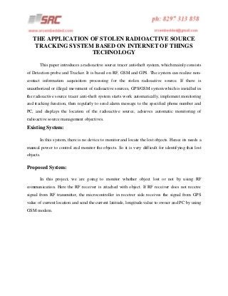 THE APPLICATION OF STOLEN RADIOACTIVE SOURCE
TRACKING SYSTEM BASED ON INTERNET OF THINGS
TECHNOLOGY
This paper introduces a radioactive source tracer anti-theft system, which mainly consists
of Detection probe and Tracker. It is based on RF, GSM and GPS. The system can realize noncontact information acquisition processing for the stolen radioactive source. If there is
unauthorized or illegal movement of radioactive sources, GPS/GSM system which is installed in
the radioactive source tracer anti-theft system starts work automatically, implement monitoring
and tracking function, then regularly to send alarm message to the specified phone number and
PC, and displays the location of the radioactive source, achieves automatic monitoring of
radioactive source management objectives.

Existing System:
In this system, there is no device to monitor and locate the lost objects. Hence its needs a
manual power to control and monitor the objects. So it is very difficult for identifying that lost
objects.

Proposed System:
In this project, we are going to monitor whether object lost or not by using RF
communication. Here the RF receiver is attached with object. If RF receiver does not receive
signal from RF transmitter, the microcontroller in receiver side receives the signal from GPS
value of current location and send the current latitude, longitude value to owner and PC by using
GSM modem.

 