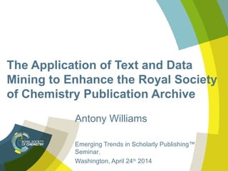 The Application of Text and Data
Mining to Enhance the Royal Society
of Chemistry Publication Archive
Antony Williams
Emerging Trends in Scholarly Publishing™
Seminar,
Washington, April 24th
2014
 