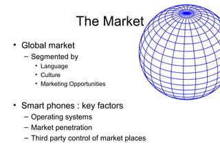 The Market
• Global market
  – Segmented by
     • Language
     • Culture
     • Marketing Opportunities


• Smart phones : key factors
  – Operating systems
  – Market penetration
  – Third party control of market places
 