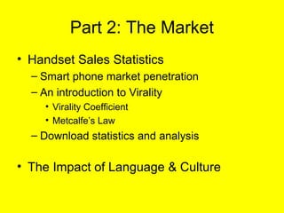 Part 2: The Market
• Handset Sales Statistics
  – Smart phone market penetration
  – An introduction to Virality
     • Virality Coefficient
     • Metcalfe’s Law
  – Download statistics and analysis

• The Impact of Language & Culture
 